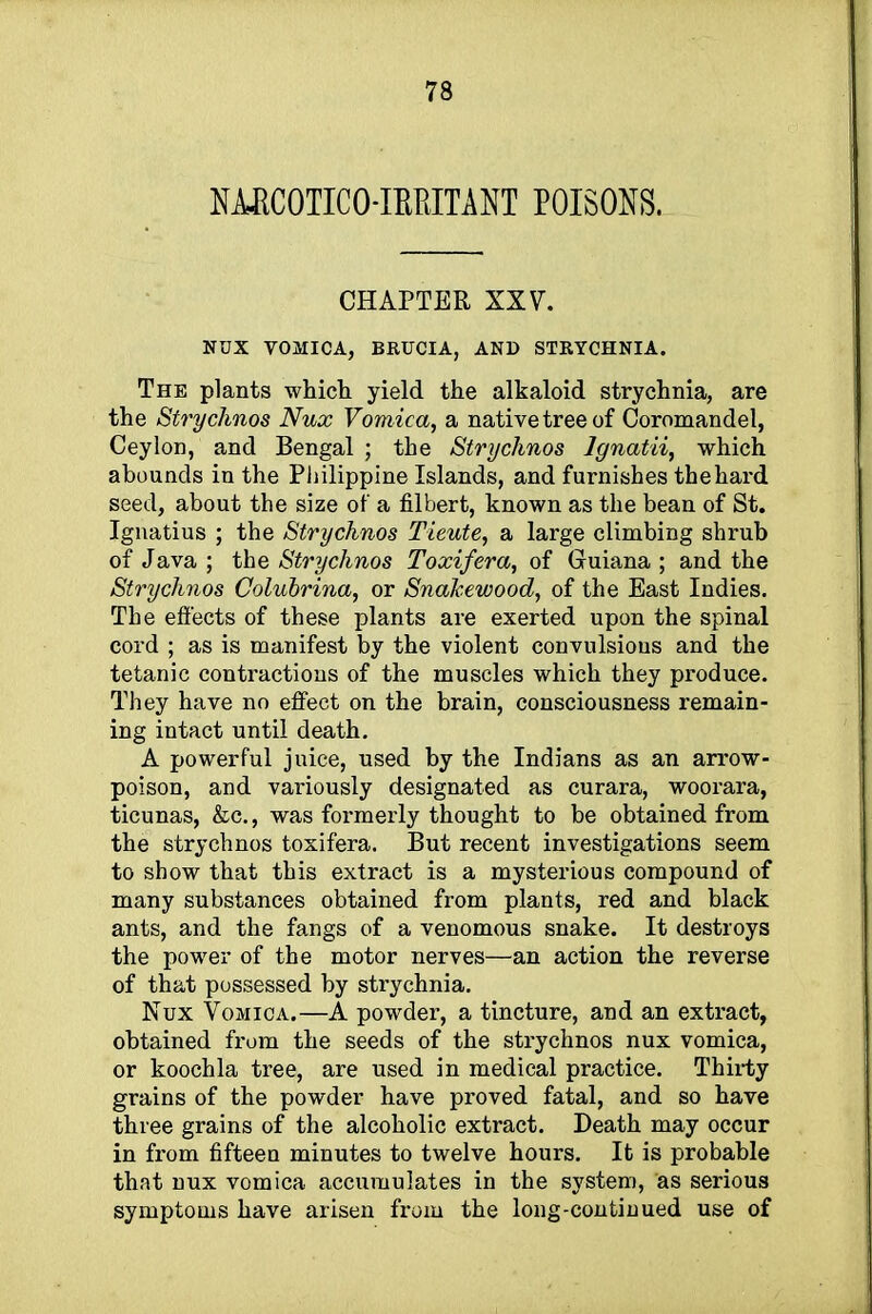 NMCOTICO-IETtITANT POISONS. CHAPTER XXV. NUX VOMICA, BRUCIA, AND STRYCHNIA. The plants which yield the alkaloid strychnia, are the Strychnos Nux Vomica, a native tree of Coromandel, Ceylon, and Bengal ; the Strychnos Ignatii, which abounds in the Philippine Islands, and furnishes thehard seed, about the size of a filbert, known as the bean of St. Ignatius ; the Strychnos Tieute, a large climbing shrub of Java ; the Strychnos Toxifera, of Guiana ; and the Strychnos Colubrina, or Snahewood, of the East Indies. The effects of these plants are exerted upon the spinal cord ; as is manifest by the violent convulsions and the tetanic contractions of the muscles which they produce. They have no effect on the brain, consciousness remain- ing intact until death. A powerful juice, used by the Indians as an arrow- poison, and variously designated as curara, woorara, ticunas, &c., was formerly thought to be obtained from the strychnos toxifera. But recent investigations seem to show that this extract is a mysterious compound of many substances obtained from plants, red and black ants, and the fangs of a venomous snake. It destroys the power of the motor nerves—an action the reverse of that possessed by strychnia. Nux Vomica.—A powder, a tincture, and an extract, obtained from the seeds of the strychnos nux vomica, or koochla tree, are used in medical practice. Thirty grains of the powder have proved fatal, and so have three grains of the alcoholic extract. Death may occur in from fifteen minutes to twelve hours. It is probable that nux vomica accumulates in the system, as serious symptoms have arisen from the long-continued use of