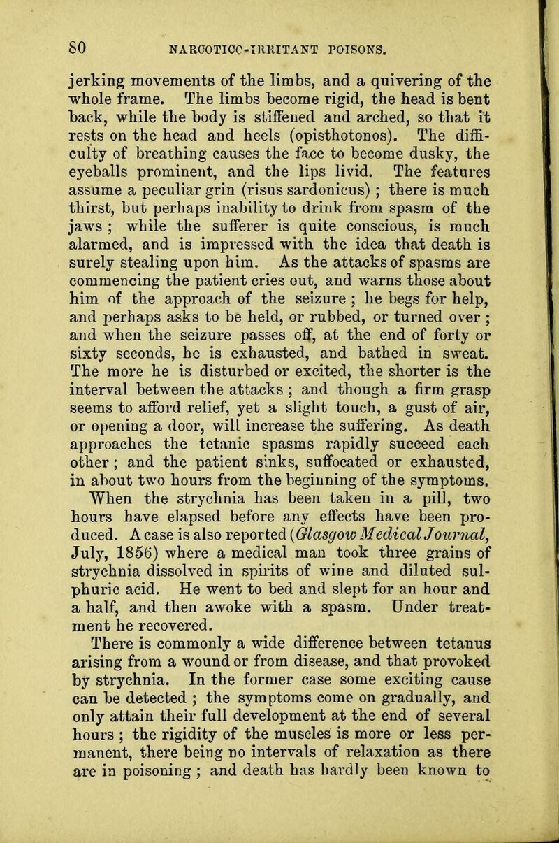 jerking movements of the limbs, and a quivering of the whole frame. The limbs become rigid, the head is bent back, while the body is stiffened and arched, so that it rests on the head and heels (opisthotonos). The diffi- culty of breathing causes the face to become dusky, the eyeballs prominent, and the lips livid. The features assume a peculiar grin (risus sardonicus) ; there is much thirst, but perhaps inability to drink from spasm of the jaws ; while the sufferer is quite conscious, is much alarmed, and is impressed with the idea that death is surely stealing upon him. As the attacks of spasms are commencing the patient cries out, and warns those about him of the approach of the seizure ; he begs for help, and perhaps asks to be held, or rubbed, or turned over ; and when the seizure passes off, at the end of forty or sixty seconds, he is exhausted, and bathed in sweat. The more he is disturbed or excited, the shorter is the interval between the attacks ; and though a firm grasp seems to afford relief, yet a slight touch, a gust of air, or opening a door, will increase the suffering. As death approaches the tetanic spasms rapidly succeed each other; and the patient sinks, suffocated or exhausted, in about two hours from the beginning of the symptoms. When the strychnia has been taken in a pill, two hours have elapsed before any effects have been pro- duced. A case is also reported (Glasgow Medical Journal, July, 1856) where a medical man took three grains of strychnia dissolved in spirits of wine and diluted sul- phuric acid. He went to bed and slept for an hour and a half, and then awoke with a spasm. Under treat- ment he recovered. There is commonly a wide difference between tetanus arising from a wound or from disease, and that provoked by strychnia. In the former case some exciting cause can be detected ; the symptoms come on gradually, and only attain their full development at the end of several hours ; the rigidity of the muscles is more or less per- manent, there being no intervals of relaxation as there are in poisoning ; and death has hardly been known to