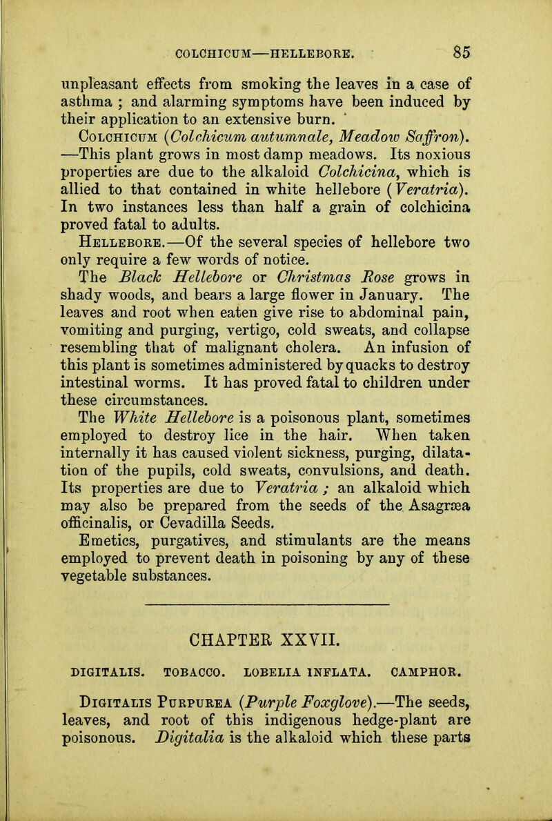 unpleasant effects from smoking the leaves in a case of asthma ; and alarming symptoms have been induced by their application to an extensive burn. Colchicum (Colchicum autumnale, Meadow Saffron). —This plant grows in most damp meadows. Its noxious properties are due to the alkaloid Colchicina, which is allied to that contained in white hellebore (Veratria). In two instances less than half a grain of colchicina proved fatal to adults. Hellebore.—Of the several species of hellebore two only require a few words of notice. The Black Hellebore or Christmas Rose grows in shady woods, and bears a large flower in January. The leaves and root when eaten give rise to abdominal pain, vomiting and purging, vertigo, cold sweats, and collapse resembling that of malignant cholera. An infusion of this plant is sometimes administered by quacks to destroy intestinal worms. It has proved fatal to children under these circumstances. The White Hellebore is a poisonous plant, sometimes employed to destroy lice in the hair. When taken internally it has caused violent sickness, purging, dilata- tion of the pupils, cold sweats, convulsions, and death. Its properties are due to Veratria ; an alkaloid which may also be prepared from the seeds of the Asagrsea officinalis, or Cevadilla Seeds. Emetics, purgatives, and stimulants are the means employed to prevent death in poisoning by any of these vegetable substances. CHAPTER XXVII. DIGITALIS. TOBACCO. LOBELIA INFLATA. CAMPHOR. Digitalis Purpurea (Purple Foxglove).—The seeds, leaves, and root of this indigenous hedge-plant are poisonous. Digitalia is the alkaloid which these parts