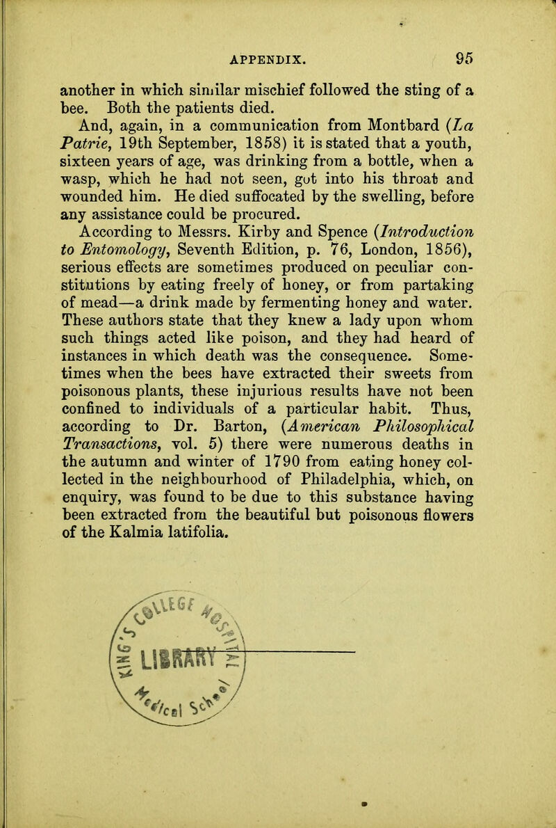 another in which similar mischief followed the sting of a bee. Both the patients died. And, again, in a communication from Montbard {La Patrie, 19th September, 1858) it is stated that a youth, sixteen years of age, was drinking from a bottle, when a wasp, which he had not seen, gut into his throat and wounded him. He died suffocated by the swelling, before any assistance could be procured. According to Messrs. Kirby and Spence {Introduction to Entomology, Seventh Edition, p. 76, London, 1856), serious effects are sometimes produced on peculiar con- stitutions by eating freely of honey, or from partaking of mead—a drink made by fermenting honey and water. These authors state that they knew a lady upon whom such things acted like poison, and they had heard of instances in which death was the consequence. Some- times when the bees have extracted their sweets from poisonous plants, these injurious results have not been confined to individuals of a particular habit. Thus, according to Dr. Barton, {American Philosophical Transactions, vol. 5) there were numerous deaths in the autumn and winter of 1790 from eating honey col- lected in the neighbourhood of Philadelphia, which, on enquiry, was found to be due to this substance having been extracted from the beautiful but poisonous flowers of the Kalmia latifolia.