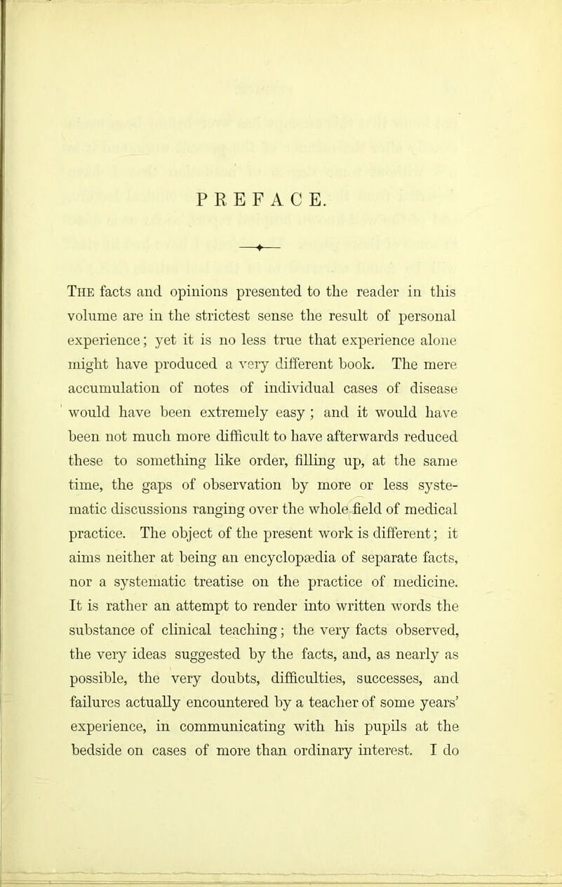 PREFACE. The facts and opinions presented to the reader in this volume are in the strictest sense the result of personal experience; yet it is no less true that experience alone might have produced a very different book. The mere accumulation of notes of individual cases of disease would have been extremely easy; and it would have been not much more difficult to have afterwards reduced these to something like order, filling up, at the same time, the gaps of observation by more or less syste- matic discussions ranging over the whole field of medical practice. The object of the present work is different; it aims neither at being an encyclopaedia of separate facts, nor a systematic treatise on the practice of medicine. It is rather an attempt to render into written words the substance of clinical teaching; the very facts observed, the very ideas suggested by the facts, and, as nearly as possible, the very doubts, difficulties, successes, and failures actually encountered by a teacher of some years’ experience, in communicating with his pupils at the