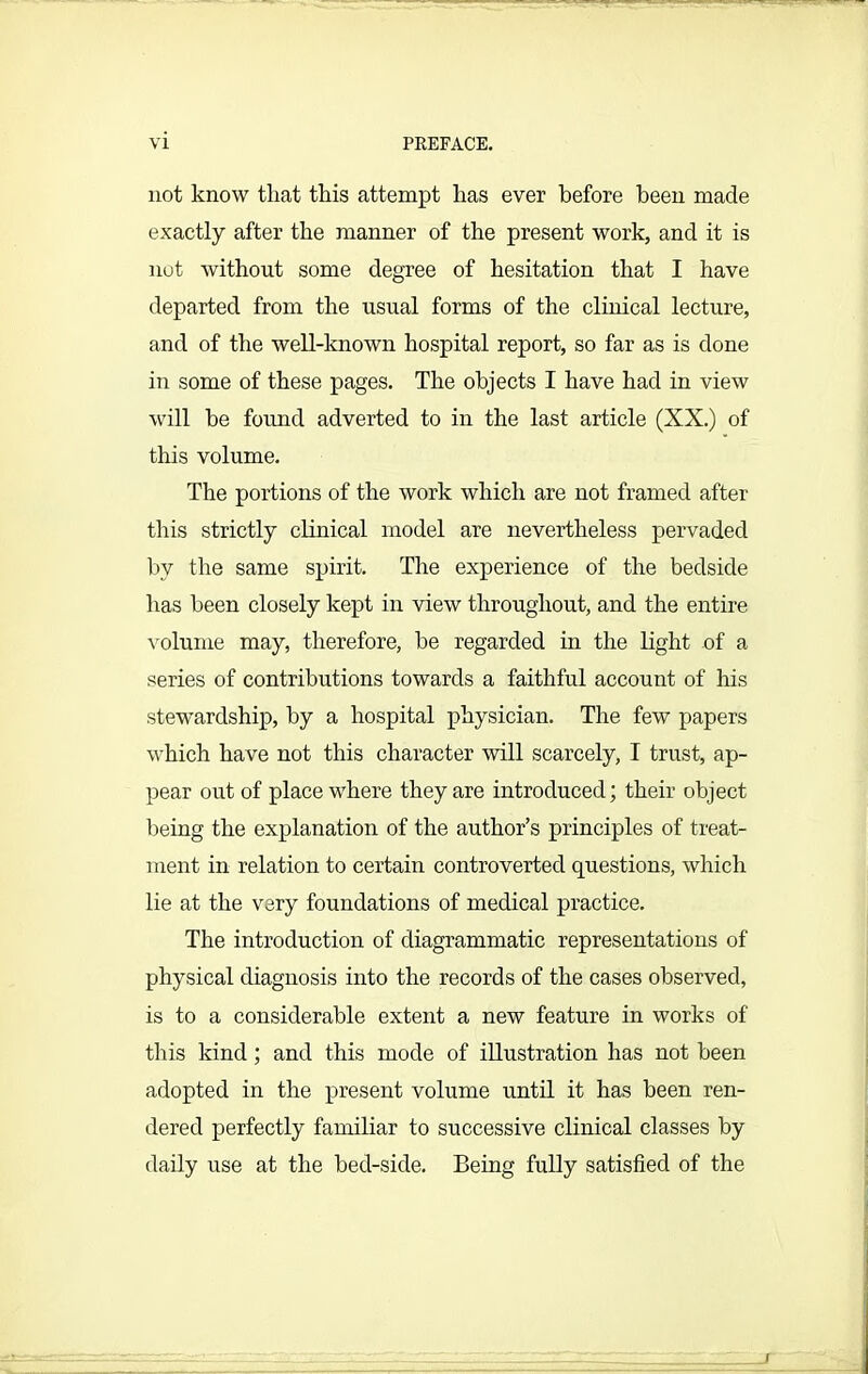 not know that this attempt has ever before been made exactly after the manner of the present work, and it is not without some degree of hesitation that I have departed from the usual forms of the clinical lecture, and of the well-known hospital report, so far as is done in some of these pages. The objects I have had in view will be found adverted to in the last article (XX.) of this volume. The portions of the work which are not framed after this strictly clinical model are nevertheless pervaded by the same spirit. The experience of the bedside has been closely kept in view throughout, and the entire volume may, therefore, be regarded in the light of a series of contributions towards a faithful account of his stewardship, by a hospital physician. The few papers which have not this character will scarcely, I trust, ap- pear out of place where they are introduced; their object being the explanation of the author’s principles of treat- ment in relation to certain controverted questions, which lie at the very foundations of medical practice. The introduction of diagrammatic representations of physical diagnosis into the records of the cases observed, is to a considerable extent a new feature in works of this kind; and this mode of illustration has not been adopted in the present volume until it has been ren- dered perfectly familiar to successive clinical classes by daily use at the bed-side. Being fully satisfied of the