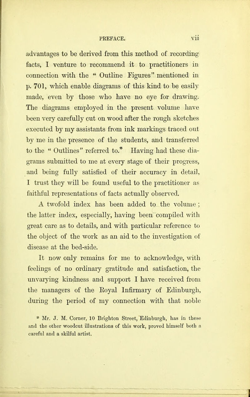 advantages to be derived from this method of recording facts, I venture to recommend it to practitioners in connection with the “ Outline Figures” mentioned in p. 701, which enable diagrams of this kind to be easily made, even by those who have no eye for drawing. The diagrams employed in the present volume have been very carefully cut on wood after the rough sketches executed by my assistants from ink markings traced out by me in the presence of the students, and transferred to the “ Outlines” referred to.* Having had these dia- grams submitted to me at every stage of their progress, and being fully satisfied of their accuracy in detail, I trust they will be found useful to the practitioner as faithful representations of facts actually observed. A twofold index has been added to the volume; the latter index, especially, having been compiled with great care as to details, and with particular reference to the object of the work as an aid to the investigation of disease at the bed-side. It now only remains for me to acknowledge, with feelings of no ordinary gratitude and satisfaction, the unvarying kindness and support I have received from the managers of the Royal Infirmary of Edinburgh, during the period of my connection with that noble * Mr. J. M. Corner, 10 Brighton Street, Edinburgh, has in these and the other woodcut illustrations of this work, proved himself both a careful and a skilful artist.