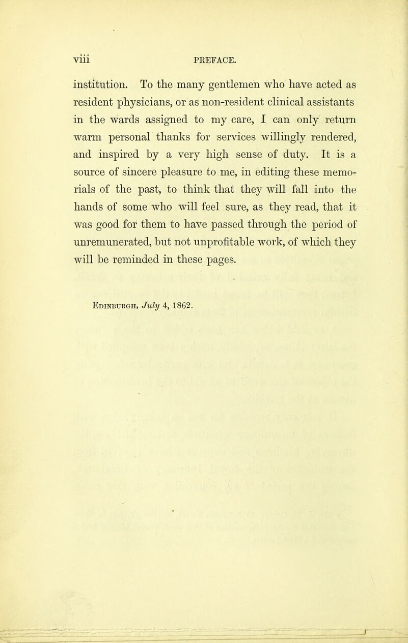institution. To the many gentlemen who have acted as resident physicians, or as non-resident clinical assistants in the wards assigned to my care, I can only return warm personal thanks for services willingly rendered, and inspired by a very high sense of duty. It is a source of sincere pleasure to me, in editing these memo- rials of the past, to think that they will fall into the hands of some who will feel sure, as they read, that it was good for them to have passed through the period of unremunerated, but not unprofitable work, of which they will be reminded in these pages. Edinburgh, July 4, 1862.