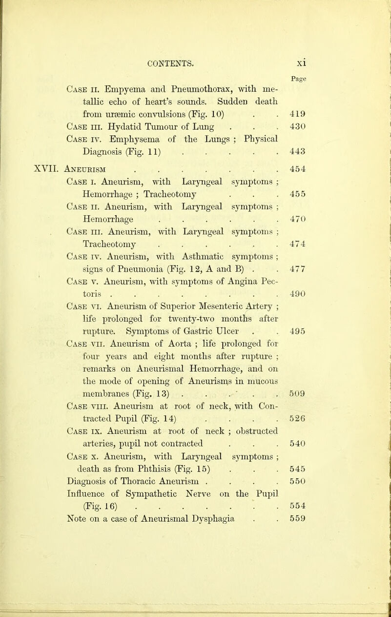 Page Case ii. Empyema and Pneumothorax, with me- tallic echo of heart’s sounds. Sudden death from uraemic convulsions (Fig. 10) . .419 Case hi. Hydatid Tumour of Lung . . .430 Case iv. Emphysema of the Lungs ; Physical Diagnosis (Fig. 11) . . . . . 443 XVII. Aneurism . . . . . . .454 Case i. Aneurism, with Laryngeal symptoms ; Hemorrhage ; Tracheotomy . . .455 Case ii. Aneurism, with Laryngeal symptoms ; Hemorrhage . . . . . .470 Case iii. Aneurism, with Laryngeal symptoms ; Tracheotomy . . . . . .474 Case iv. Aneurism, with Asthmatic symptoms ; signs of Pneumonia (Fig. 12, A and B) . .477 Case v. Aneurism, with symptoms of Angina Pec- toris ........ 490 Case vi. Aneurism of Superior Mesenteric Artery ; life prolonged for twenty-two months after rupture. Symptoms of Gastric Ulcer . . 495 Case vii. Aneurism of Aorta ; life prolonged for four years and eight months after rupture ; remarks on Aneurismal Hemorrhage, and on the mode of opening of Aneurisms in mucous membranes (Fig. 13) . . . 509 Case viii. Aneurism at root of neck, with Con- tracted Pupil (Fig. 14) . . . .526 Case ix. Aneurism at root of neck ; obstructed arteries, pupil not contracted . . .540 Case x. Aneurism, with Laryngeal symptoms ; death as from Phthisis (Fig. 15) . . . 545 Diagnosis of Thoracic Aneurism . . . .550 Influence of Sympathetic Nerve on the Pupil (Fig. 16) . . . . . . 554 Note on a case of Aneurismal Dysphagia . . 559