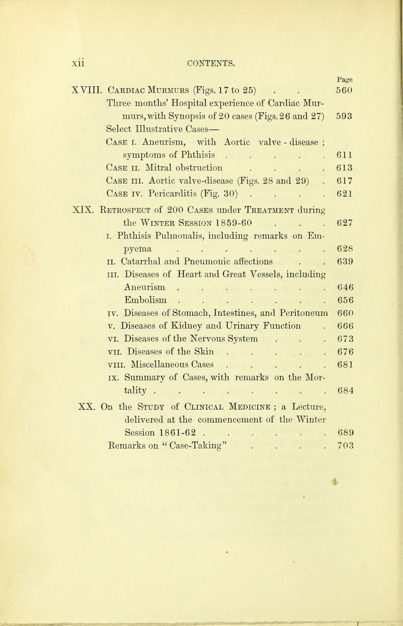 Page XVIII. Cardiac Murmurs (Figs. 17 to 25) . . 560 Three months’ Hospital experience of Cardiac Mur- murs,with Synopsis of 20 cases (Figs.26 and 27) 593 Select Illustrative Cases— Case i. Aneurism, with Aortic valve - disease ; symptoms of Phthisis . . . . .611 Case ii. Mitral obstruction . . . .613 Case hi. Aortic valve-disease (Figs. 28 and 29) . 617 Case iv. Pericarditis (Fig. 30) . . . .621 XIX. Retrospect of 200 Cases under Treatment during the Winter Session 1859-60 . . . 627 I. Phthisis Pulmonalis, including remarks on Em- pyema ....... 628 ii. Catarrhal and Pneumonic affections . . 639 hi. Diseases of Heart and Great Vessels, including Aneurism . . . . . . .646 Embolism . . . . . . .656 iv. Diseases of Stomach, Intestines, and Peritoneum 660 v. Diseases of Kidney and Urinary Function . 666 vi. Diseases of the Nervous System . . .673 vii. Diseases of the Skin . . . . .676 vm. Miscellaneous Cases . . . . .681 ix. Summary of Cases, with remarks on the Mor- tality ........ 684 XX. On the Study of Clinical Medicine ; a Lecture, delivered at the commencement of the Winter Session 1861-62 689 Remarks on “ Case-Taking” . . . .703