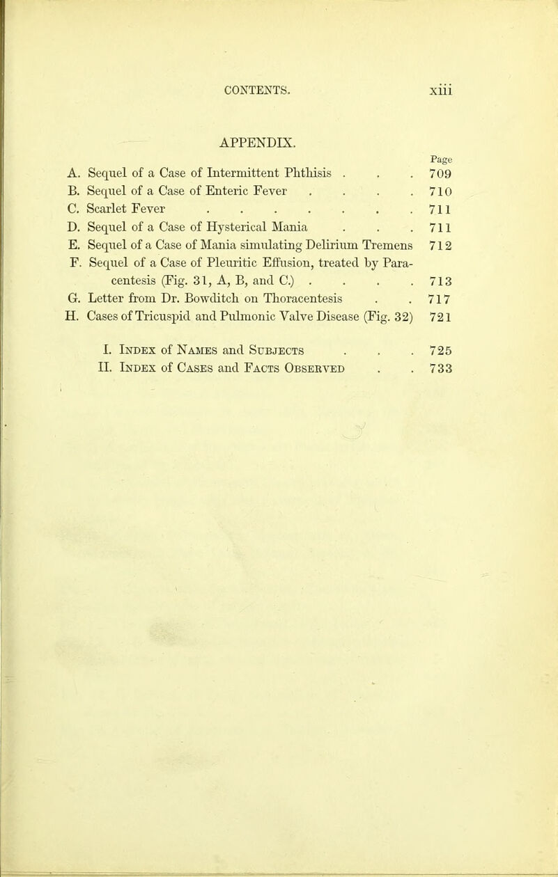 APPENDIX. A. Sequel of a Case of Intermittent Phthisis . B. Sequel of a Case of Enteric Fever . C. Scarlet Fever ....... D. Sequel of a Case of Hysterical Mania E. Sequel of a Case of Mania simulating Delirium Tremens F. Sequel of a Case of Pleuritic Effusion, treated by Para- centesis (Fig. 31, A, B, and C.) . G. Letter from Dr. Bowclitch on Thoracentesis H. Cases of Tricuspid and Pulmonic Valve Disease (Fig. 32) I. Index of Names and Subjects II. Index of Cases and Facts Observed Page 709 710 711 711 712 713 717 721 725 733