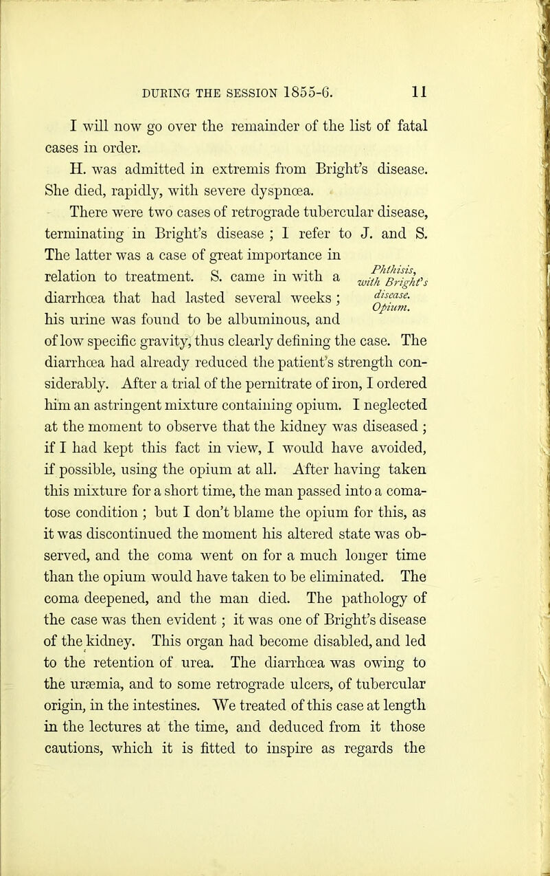 I will now go over the remainder of the list of fatal cases in order. H. was admitted in extremis from Bright’s disease. She died, rapidly, with severe dyspnoea. There were two cases of retrograde tubercular disease, terminating in Bright’s disease ; 1 refer to J. and S. The latter was a case of great importance in relation to treatment. S. came in with a right's diarrhoea that had lasted several weeks : disease. Upturn. his urine was found to he albuminous, and of low specific gravity, thus clearly defining the case. The diarrhoea had already reduced the patient’s strength con- siderably. After a trial of the pernitrate of iron, I ordered him an astringent mixture containing opium. I neglected at the moment to observe that the kidney was diseased ; if I had kept this fact in view, I would have avoided, if possible, using the opium at all. After having taken this mixture for a short time, the man passed into a coma- tose condition ; hut I don’t blame the opium for this, as it was discontinued the moment his altered state was ob- served, and the coma went on for a much longer time than the opium would have taken to he eliminated. The coma deepened, and the man died. The pathology of the case was then evident; it was one of Bright’s disease of the kidney. This organ had become disabled, and led to the retention of urea. The diarrhoea was owing to the ursemia, and to some retrograde ulcers, of tubercular origin, in the intestines. We treated of this case at length in the lectures at the time, and deduced from it those cautions, which it is fitted to inspire as regards the