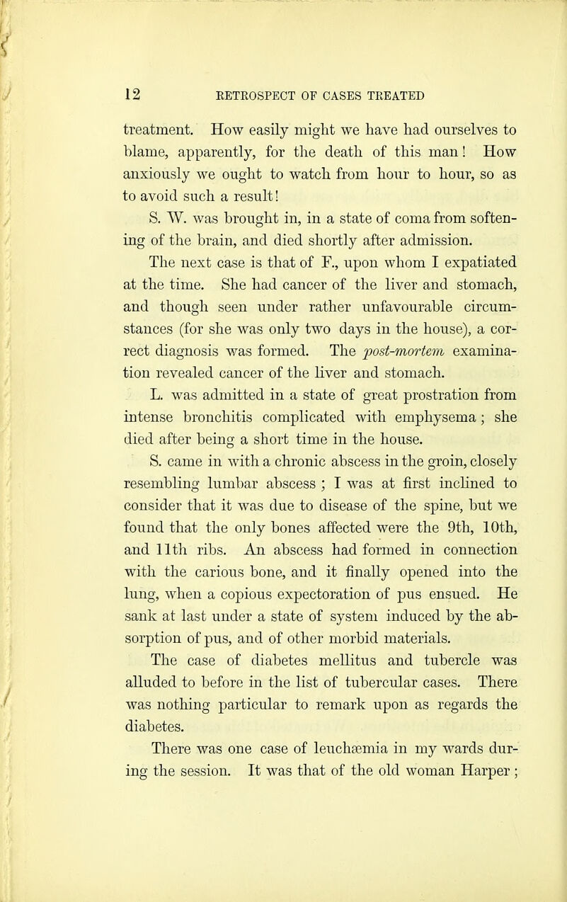 treatment. How easily might we have had ourselves to blame, apparently, for the death of this man! How anxiously we ought to watch from hour to hour, so as to avoid such a result! S. W. was brought in, in a state of coma from soften- ing of the brain, and died shortly after admission. The next case is that of F., upon whom I expatiated at the time. She had cancer of the liver and stomach, and though seen under rather unfavourable circum- stances (for she was only two days in the house), a cor- rect diagnosis was formed. The post-mortem examina- tion revealed cancer of the liver and stomach. L. was admitted in a state of great prostration from intense bronchitis complicated with emphysema; she died after being a short time in the house. S. came in with a chronic abscess in the groin, closely resembling lumbar abscess ; I was at first inclined to consider that it was due to disease of the spine, but we found that the only bones affected were the 9th, 10th, and 11th ribs. An abscess had formed in connection with the carious bone, and it finally opened into the lung, when a copious expectoration of pus ensued. He sank at last under a state of system induced by the ab- sorption of pus, and of other morbid materials. The case of diabetes mellitus and tubercle was alluded to before in the list of tubercular cases. There was nothing particular to remark upon as regards the diabetes. There was one case of leucluemia in my wards dur- ing the session. It was that of the old woman Harper ;