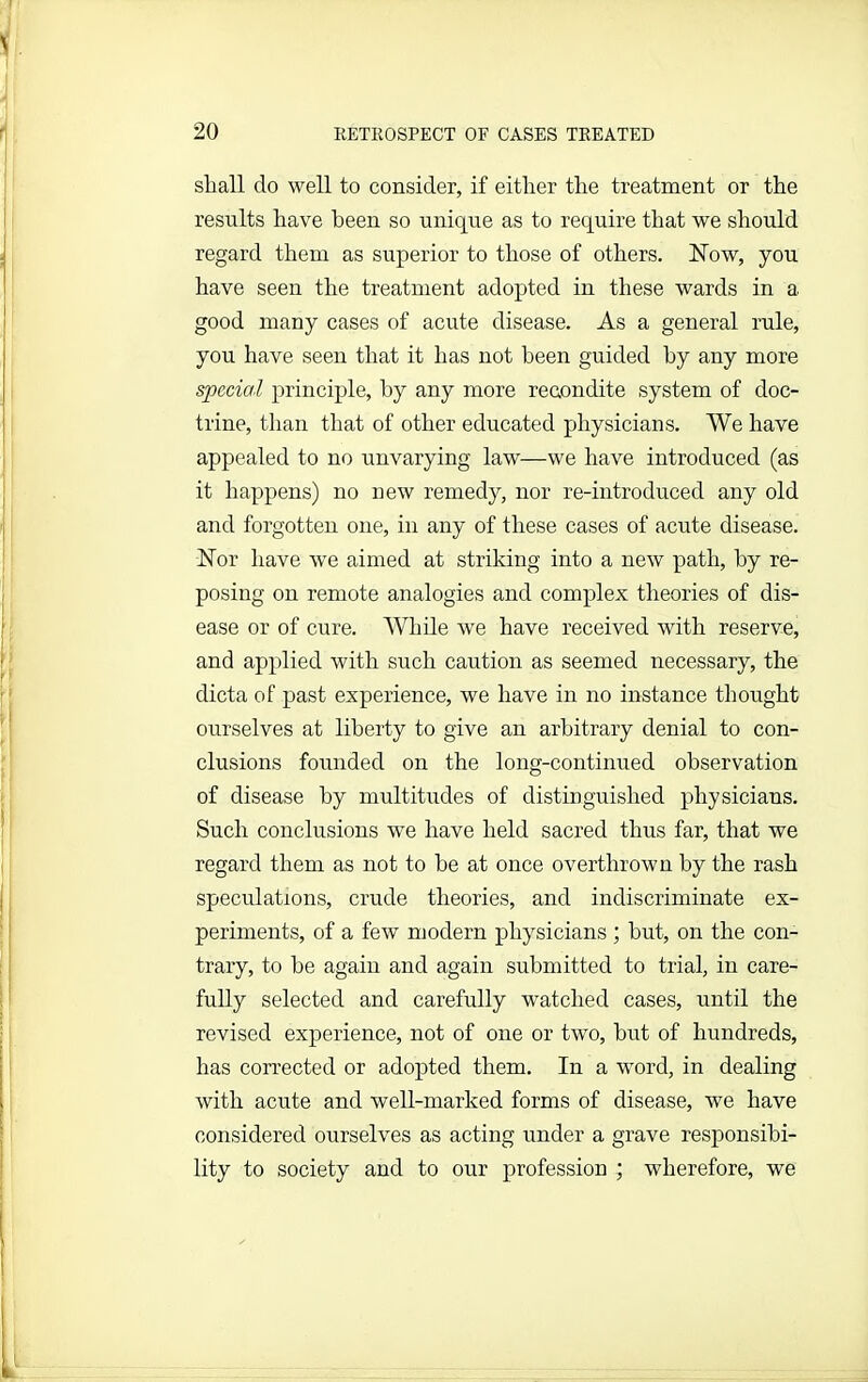 shall clo well to consider, if either the treatment or the results have been so unique as to require that we should regard them as superior to those of others. Now, you have seen the treatment adopted in these wards in a good many cases of acute disease. As a general rule, you have seen that it has not been guided by any more special principle, by any more recondite system of doc- trine, than that of other educated physicians. We have appealed to no unvarying law—we have introduced (as it happens) no new remedy, nor re-introduced any old and forgotten one, in any of these cases of acute disease. Nor have we aimed at striking into a new path, by re- posing on remote analogies and complex theories of dis- ease or of cure. While we have received with reserve, and applied with such caution as seemed necessary, the dicta of past experience, we have in no instance thought ourselves at liberty to give an arbitrary denial to con- clusions founded on the long-continued observation of disease by multitudes of distinguished physicians. Such conclusions we have held sacred thus far, that we regard them as not to he at once overthrown by the rash speculations, crude theories, and indiscriminate ex- periments, of a few modern physicians ; hut, on the con- trary, to he again and again submitted to trial, in care- fully selected and carefully watched cases, until the revised experience, not of one or two, hut of hundreds, has corrected or adopted them. In a word, in dealing with acute and well-marked forms of disease, we have considered ourselves as acting under a grave responsibi- lity to society and to our profession ; wherefore, we