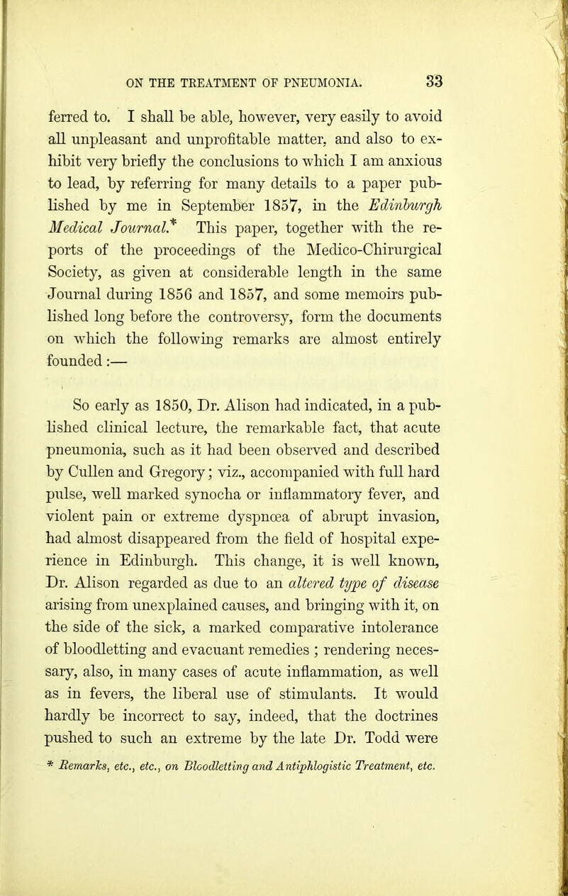 ferred to. I shall be able, however, very easily to avoid all unpleasant and unprofitable matter, and also to ex- hibit very briefly the conclusions to which I am anxious to lead, by referring for many details to a paper pub- lished by me in September 1857, in the Edinburgh Medical Journal* This paper, together with the re- ports of the proceedings of the Medico-Chirurgical Society, as given at considerable length in the same Journal during 185G and 1857, and some memoirs pub- lished long before the controversy, form the documents on which the following remarks are almost entirely founded:— So early as 1850, Dr. Alison had indicated, in a pub- lished clinical lecture, the remarkable fact, that acute pneumonia, such as it had been observed and described by Cullen and Gregory; viz., accompanied with full hard pulse, well marked synocha or inflammatory fever, and violent pain or extreme dyspnoea of abrupt invasion, had almost disappeared from the field of hospital expe- rience in Edinburgh. This change, it is well known. Dr. Alison regarded as due to an altered type of disease arising from unexplained causes, and bringing with it, on the side of the sick, a marked comparative intolerance of bloodletting and evacuant remedies ; rendering neces- sary, also, in many cases of acute inflammation, as well as in fevers, the liberal use of stimulants. It would hardly be incorrect to say, indeed, that the doctrines pushed to such an extreme by the late Dr. Todd were * BemarJcs, etc., etc., on Bloodletting and Antiphlogistic Treatment, etc.