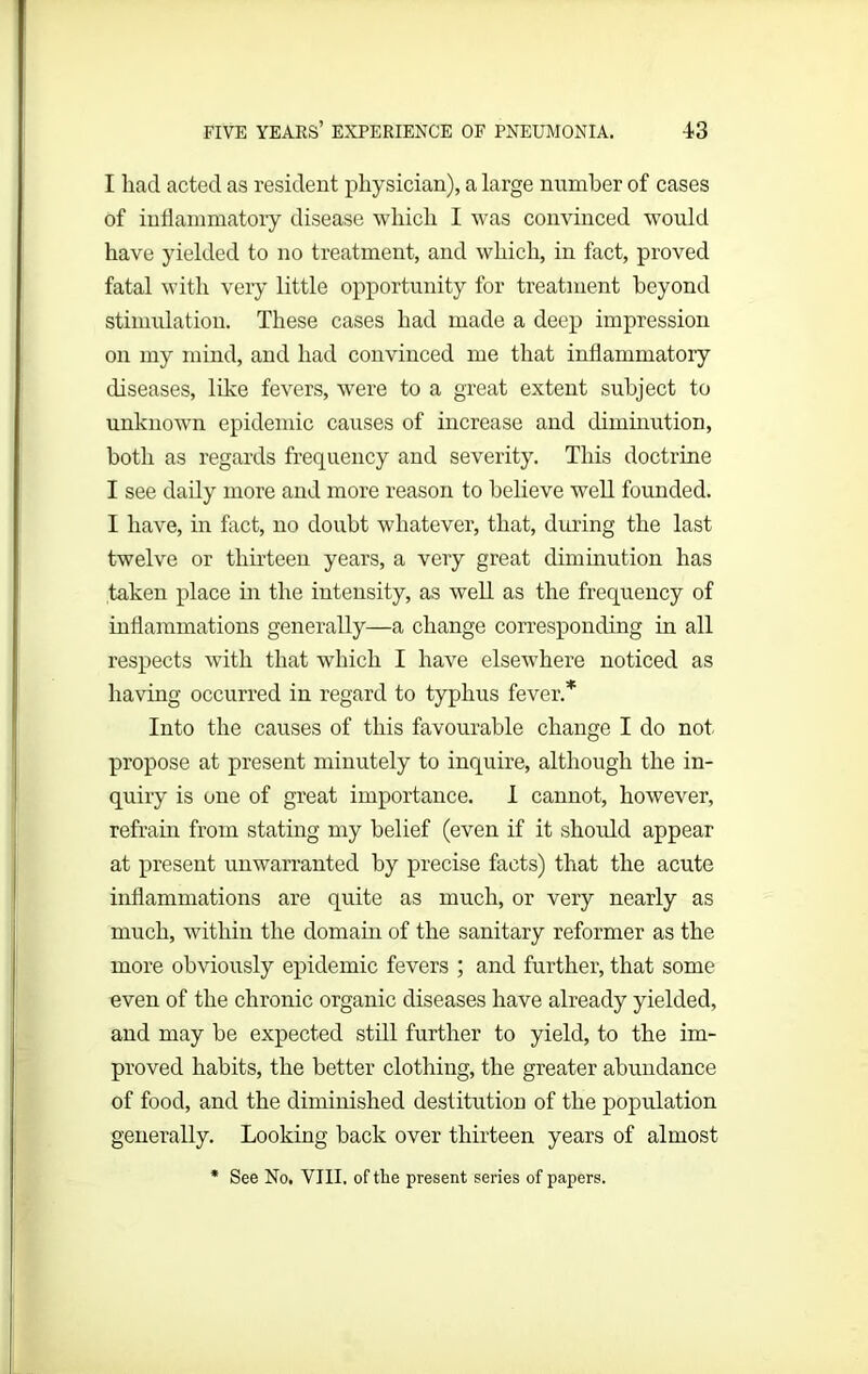 I had acted as resident physician), a large number of cases of inflammatory disease which I was convinced would have yielded to no treatment, and which, in fact, proved fatal with very little opportunity for treatment beyond stimulation. These cases had made a deep impression on my mind, and had convinced me that inflammatory diseases, like fevers, were to a great extent subject to unknown epidemic causes of increase and diminution, both as regards frequency and severity. This doctrine I see daily more and more reason to believe well founded. I have, in fact, no doubt whatever, that, during the last twelve or thirteen years, a very great diminution has taken place in the intensity, as well as the frequency of inflammations generally—a change corresponding in all respects wTith that which I have elsewhere noticed as having occurred in regard to typhus fever.* Into the causes of this favourable change I do not propose at present minutely to inquire, although the in- quiry is one of great importance. I cannot, however, refrain from stating my belief (even if it should appear at present unwarranted by precise facts) that the acute inflammations are quite as much, or very nearly as much, within the domain of the sanitary reformer as the more obviously epidemic fevers ; and further, that some even of the chronic organic diseases have already yielded, and may be expected still further to yield, to the im- proved habits, the better clothing, the greater abundance of food, and the diminished destitution of the population generally. Looking back over thirteen years of almost * See No. VIII. of the present series of papers.