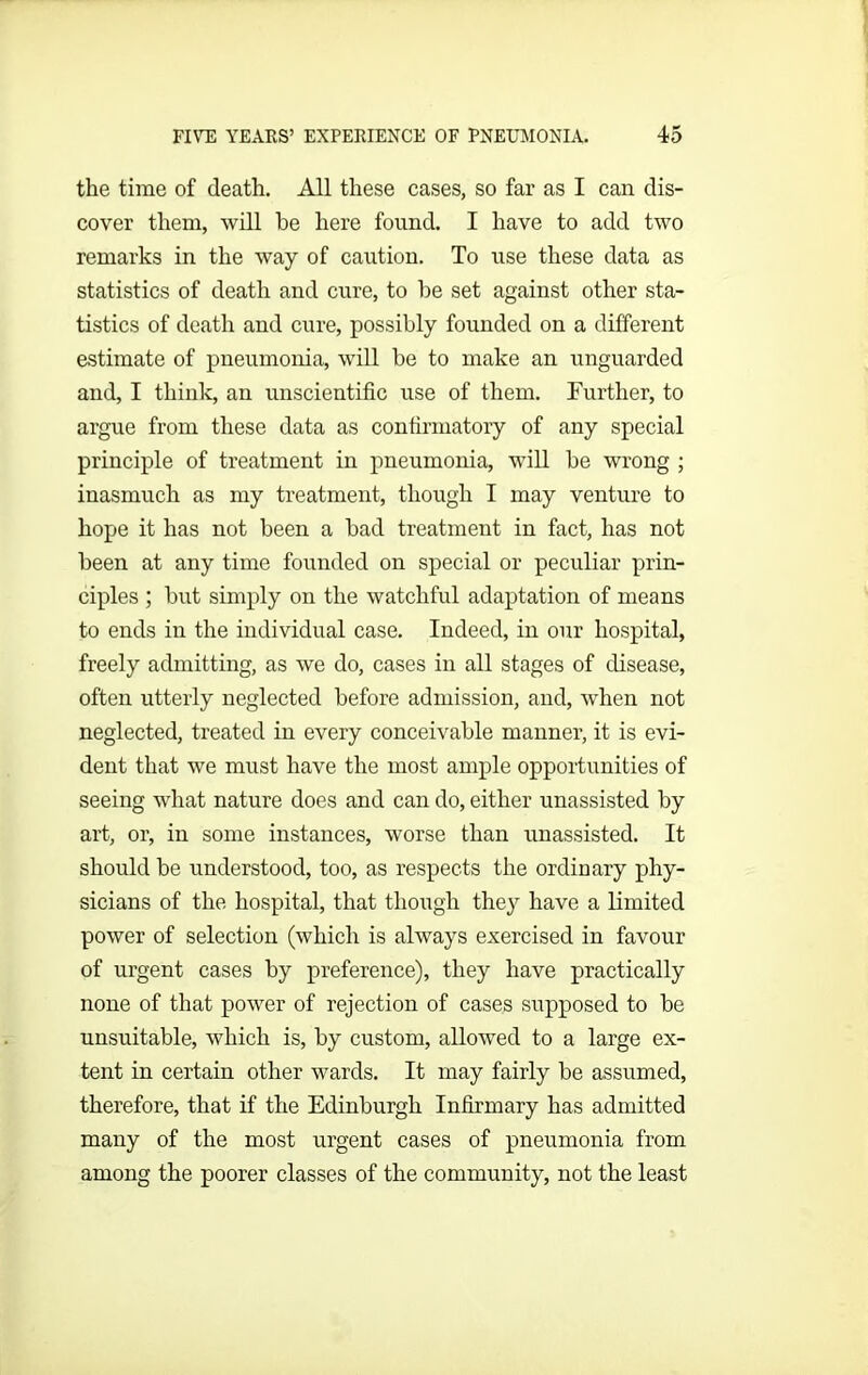 the time of death. All these cases, so far as I can dis- cover them, will be here found. I have to add two remarks in the way of caution. To use these data as statistics of death and cure, to be set against other sta- tistics of death and cure, possibly founded on a different estimate of pneumonia, will be to make an unguarded and, I think, an unscientific use of them. Further, to argue from these data as confirmatory of any special principle of treatment in pneumonia, will be wrong ; inasmuch as my treatment, though I may venture to hope it has not been a bad treatment in fact, has not been at any time founded on special or peculiar prin- ciples ; but simply on the watchful adaptation of means to ends in the individual case. Indeed, in our hospital, freely admitting, as we do, cases in all stages of disease, often utterly neglected before admission, and, when not neglected, treated in every conceivable manner, it is evi- dent that we must have the most ample opportunities of seeing what nature does and can do, either unassisted by art, or, in some instances, worse than unassisted. It should be understood, too, as respects the ordinary phy- sicians of the hospital, that though they have a limited power of selection (which is always exercised in favour of urgent cases by preference), they have practically none of that power of rejection of cases supposed to be unsuitable, which is, by custom, allowed to a large ex- tent in certain other wards. It may fairly be assumed, therefore, that if the Edinburgh Infirmary has admitted many of the most urgent cases of pneumonia from among the poorer classes of the community, not the least