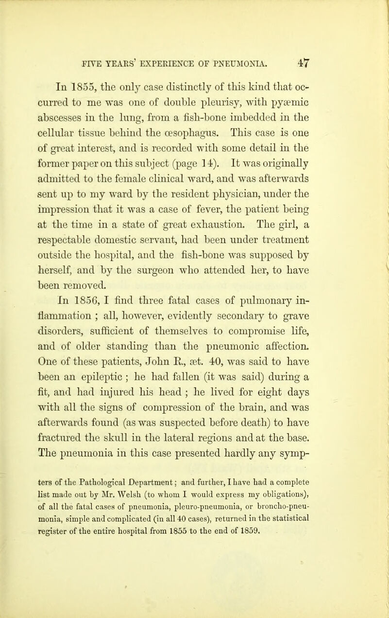 In 1855, the only case distinctly of this kind that oc- curred to me was one of double pleurisy, with pysemic abscesses in the lung, from a fish-bone imbedded in the cellular tissue behind the oesophagus. This case is one of great interest, and is recorded with some detail in the former paper on this subject (page 14). It was originally admitted to the female clinical ward, and was afterwards sent up to my ward by the resident physician, under the impression that it was a case of fever, the patient being at the time in a state of great exhaustion. The girl, a respectable domestic servant, had been under treatment outside the hospital, and the fish-bone was supposed by herself, and by the surgeon who attended her, to have been removed. In 1856, I find three fatal cases of pulmonary in- flammation ; all, however, evidently secondary to grave disorders, sufficient of themselves to compromise life, and of older standing than the pneumonic affection. One of these patients, John R, ret. 40, was said to have been an epileptic ; he had fallen (it was said) during a fit, and had injured his head ; he lived for eight days with all the signs of compression of the brain, and was afterwards found (as was suspected before death) to have fractured the skull in the lateral regions and at the base. The pneumonia in this case presented hardly any symp- ters of the Pathological Department; and further, I have had a complete list made out by Mr. Welsh (to whom I would express my obligations), of all the fatal cases of pneumonia, pleuro-pneumonia, or broncho-pneu- monia, simple and complicated (in all 40 cases), returned in the statistical register of the entire hospital from 1855 to the end of 1859.