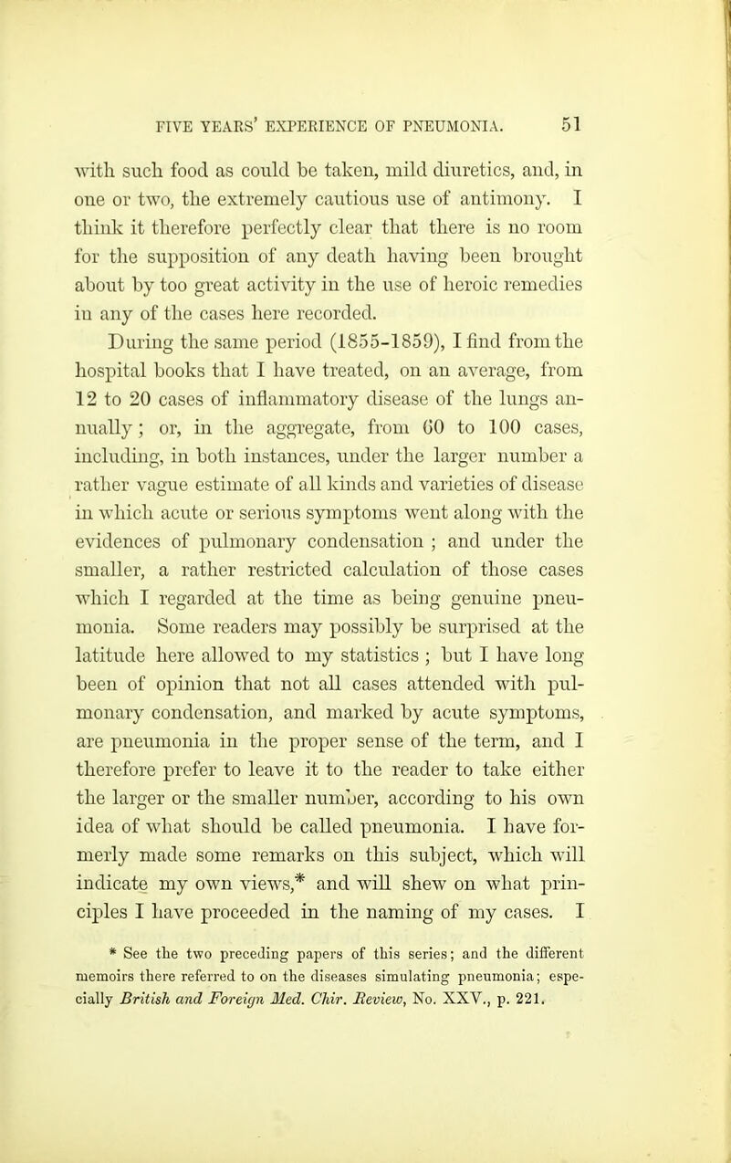 with such food as could he taken, mild diuretics, and, in one or two, the extremely cautious use of antimony. I think it therefore perfectly clear that there is no room for the supposition of any death having been brought about by too great activity in the use of heroic remedies in any of the cases here recorded. During the same period (1855-1859), I find from the hospital books that I have treated, on an average, from 12 to 20 cases of inflammatory disease of the lungs an- nually ; or, in the aggregate, from GO to 100 cases, including, in both instances, under the larger number a rather vague estimate of all kinds and varieties of disease in which acute or serious symptoms went along with the evidences of pulmonary condensation ; and under the smaller, a rather restricted calculation of those cases which I regarded at the time as being genuine pneu- monia. Some readers may possibly be surprised at the latitude here allowed to my statistics ; but I have long been of opinion that not all cases attended with pul- monary condensation, and marked by acute symptoms, are pneumonia in the proper sense of the term, and I therefore prefer to leave it to the reader to take either the larger or the smaller number, according to his own idea of what should be called pneumonia. I have for- merly made some remarks on this subject, which will indicate my own views,* and will shew on what prin- ciples I have proceeded in the naming of my cases. I * See the two preceding papers of this series; and the different memoirs there referred to on the diseases simulating pneumonia; espe- cially British and Foreign Med. Chir. Review, No. XXV., p. 221.