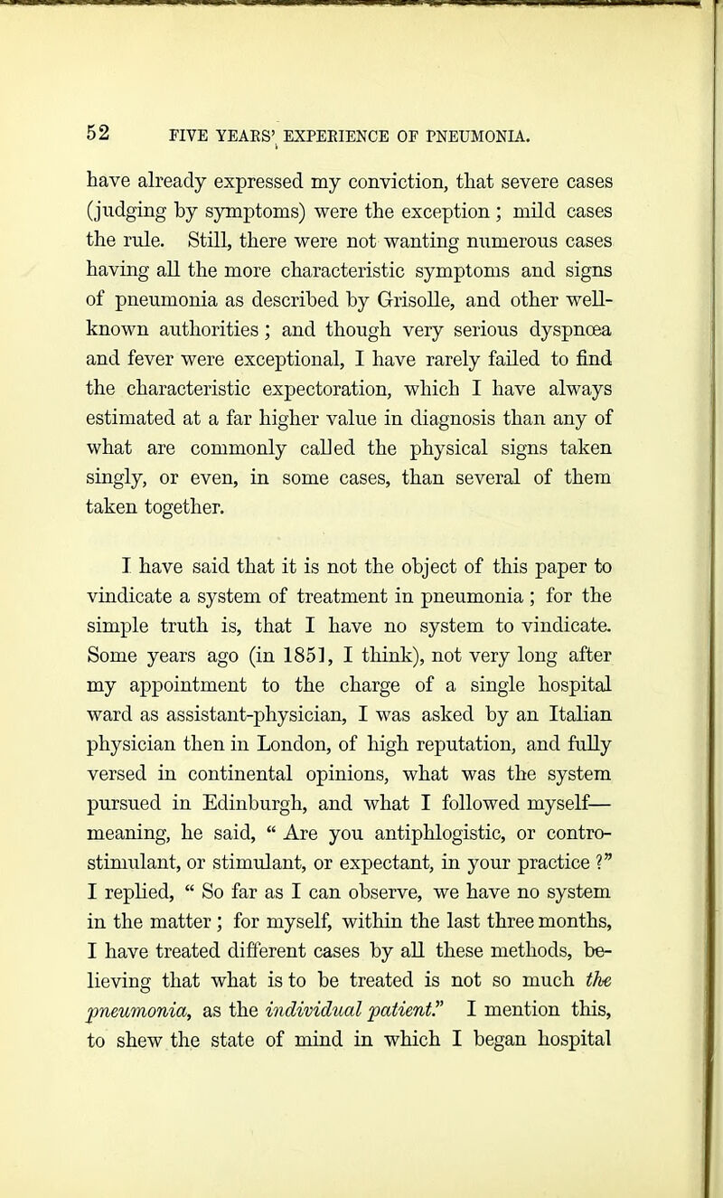 have already expressed my conviction, that severe cases (judging by symptoms) were the exception ; mild cases the rule. Still, there were not wanting numerous cases having all the more characteristic symptoms and signs of pneumonia as described by Grisolle, and other well- known authorities; and though very serious dyspnoea and fever were exceptional, I have rarely failed to find the characteristic expectoration, which I have always estimated at a far higher value in diagnosis than any of what are commonly called the physical signs taken singly, or even, in some cases, than several of them taken together. I have said that it is not the object of this paper to vindicate a system of treatment in pneumonia ; for the simple truth is, that I have no system to vindicate. Some years ago (in 1851, I think), not very long after my appointment to the charge of a single hospital ward as assistant-physician, I was asked by an Italian physician then in London, of high reputation, and fully versed in continental opinions, what was the system pursued in Edinburgh, and what I followed myself— meaning, he said, “ Are you antiphlogistic, or contro- stimulant, or stimulant, or expectant, in your practice ?” I replied, “ So far as I can observe, we have no system in the matter ; for myself, within the last three months, I have treated different cases by all these methods, be- lieving that what is to be treated is not so much the pneumonia, as the individual patient!’ I mention this, to shew the state of mind in which I began hospital