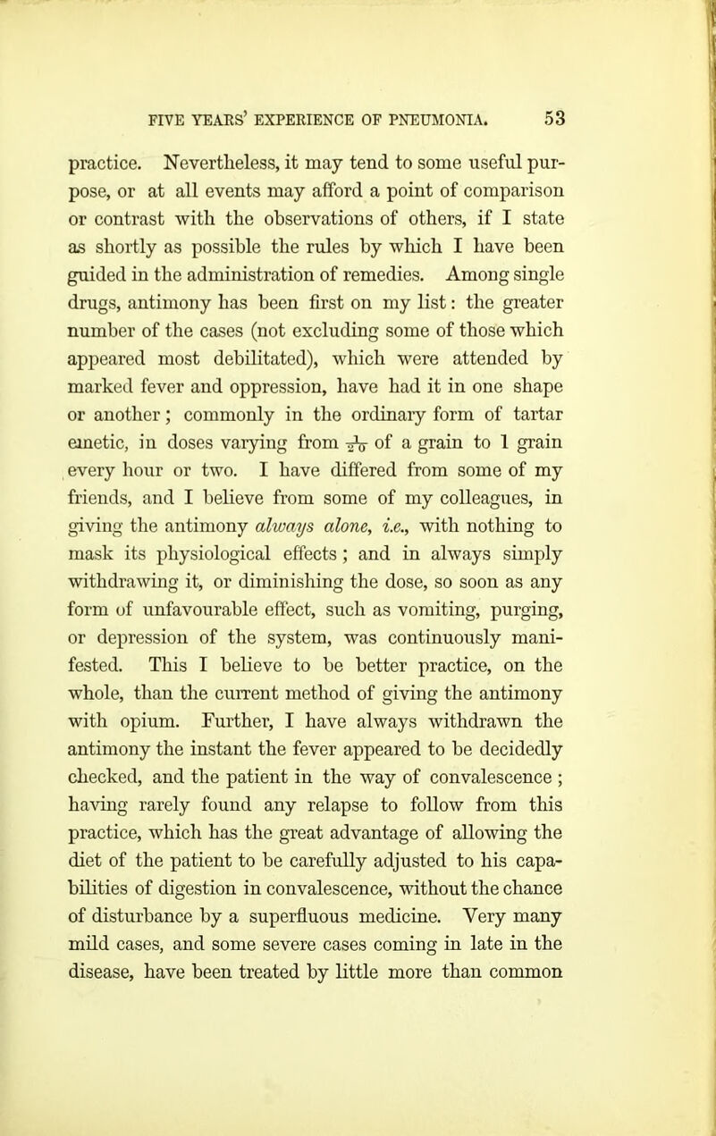 practice. Nevertheless, it may tend to some useful pur- pose, or at all events may afford a point of comparison or contrast with the observations of others, if I state as shortly as possible the rules by which I have been guided in the administration of remedies. Among single drugs, antimony has been first on my list: the greater number of the cases (not excluding some of those which appeared most debilitated), which were attended by marked fever and oppression, have had it in one shape or another; commonly in the ordinary form of tartar emetic, in doses varying from of a grain to 1 grain every hour or two. I have differed from some of my friends, and I believe from some of my colleagues, in giving the antimony always alone, i.e., with nothing to mask its physiological effects; and in always simply withdrawing it, or diminishing the dose, so soon as any form of unfavourable effect, such as vomiting, purging, or depression of the system, was continuously mani- fested. This I believe to be better practice, on the whole, than the current method of giving the antimony with opium. Further, I have always withdrawn the antimony the instant the fever appeared to be decidedly checked, and the patient in the way of convalescence ; having rarely found any relapse to follow from this practice, which has the great advantage of allowing the diet of the patient to be carefully adjusted to his capa- bilities of digestion in convalescence, without the chance of disturbance by a superfluous medicine. Very many mild cases, and some severe cases coming in late in the disease, have been treated by little more than common