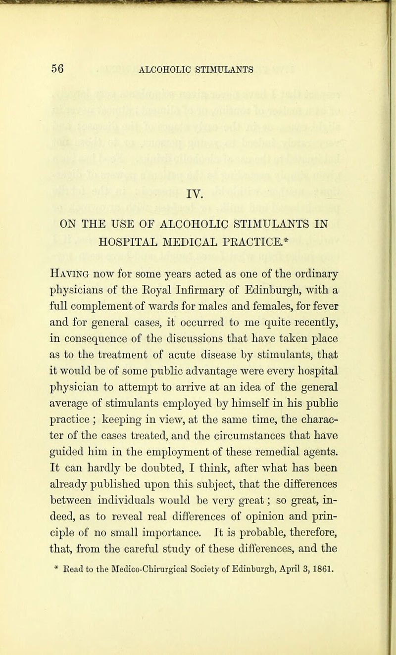 IV. ON THE USE OF ALCOHOLIC STIMULANTS IN HOSPITAL MEDICAL PRACTICE* Having now for some years acted as one of the ordinary physicians of the Royal Infirmary of Edinburgh, with a full complement of wards for males and females, for fever and for general cases, it occurred to me quite recently, in consequence of the discussions that have taken place as to the treatment of acute disease by stimulants, that it would be of some public advantage were every hospital physician to attempt to arrive at an idea of the general average of stimulants employed by himself in his public practice ; keeping in view, at the same time, the charac- ter of the cases treated, and the circumstances that have guided him in the employment of these remedial agents. It can hardly be doubted, I think, after what has been already published upon this subject, that the differences between individuals would be very great; so great, in- deed, as to reveal real differences of opinion and prin- ciple of no small importance. It is probable, therefore, that, from the careful study of these differences, and the * Head to the Medico-Chirurgical Society of Edinburgh, April 3, 1861.