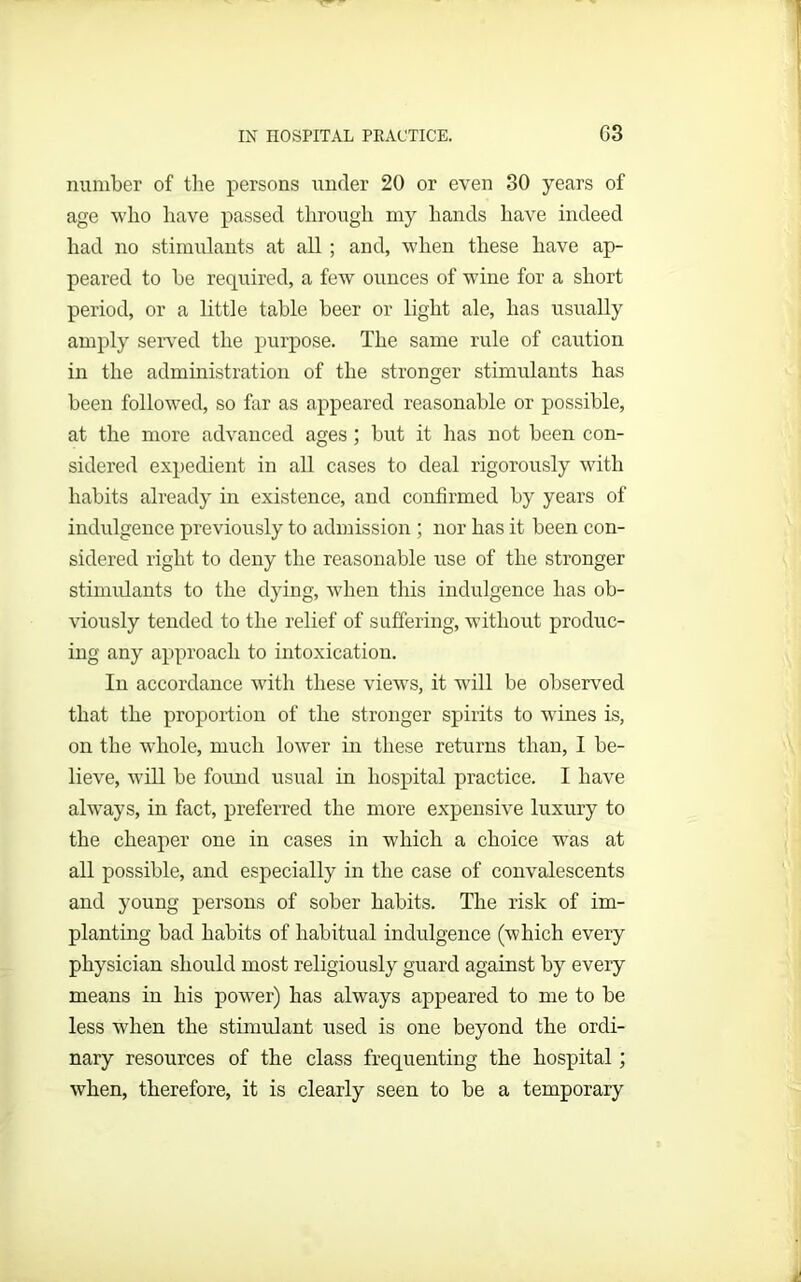 number of the persons under 20 or even 30 years of age who have passed through my hands have indeed had no stimulants at all; and, when these have ap- peared to be required, a few ounces of wine for a short period, or a little table beer or light ale, has usually amply served the purpose. The same rule of caution in the administration of the stronger stimulants has been followed, so far as appeared reasonable or possible, at the more advanced ages ; but it has not been con- sidered expedient in all cases to deal rigorously with habits already in existence, and confirmed by years of indulgence previously to admission ; nor has it been con- sidered right to deny the reasonable use of the stronger stimulants to the dying, when this indulgence has ob- viously tended to the relief of suffering, without produc- ing any approach to intoxication. In accordance with these views, it will be observed that the proportion of the stronger spirits to wines is, on the whole, much lower in these returns than, I be- lieve, will be found usual in hospital practice. I have always, in fact, preferred the more expensive luxury to the cheaper one in cases in which a choice was at all possible, and especially in the case of convalescents and young persons of sober habits. The risk of im- planting bad habits of habitual indulgence (which every physician should most religiously guard against by every means in his power) has always appeared to me to be less when the stimulant used is one beyond the ordi- nary resources of the class frequenting the hospital; when, therefore, it is clearly seen to be a temporary