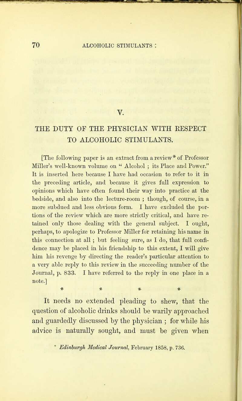 1 y. THE DUTY OF THE PHYSICIAN WITH RESPECT TO ALCOHOLIC STIMULANTS. [The following paper is an extract from a review* of Professor Miller’s well-known volume on “ Alcohol ; its Place and Power.” It is inserted here because I have had occasion to refer to it in the preceding article, and because it gives full expression to opinions which have often found their way into practice at the bedside, and also into the lecture-room ; though, of course, in a more subdued and less obvious form. I have excluded the por- tions of the review which are more strictly critical, and have re- tained only those dealing with the general subject. I might, perhaps, to apologize to Professor Miller for retaining his name in this connection at all ; but feeling sure, as I do, that full confi- dence may be placed in his friendship to this extent, I will give him his revenge by directing the reader’s particular attention to a very able reply to this review in the succeeding number of the Journal, p. 833. I have referred to the reply in one place in a note.] * * * * It needs no extended pleading to shew, that the question of alcoholic drinks should he warily approached and guardedly discussed by the physician ; for while his advice is naturally sought, and must he given when * Edinburgh Medical Journal, February 1858, p. 736.