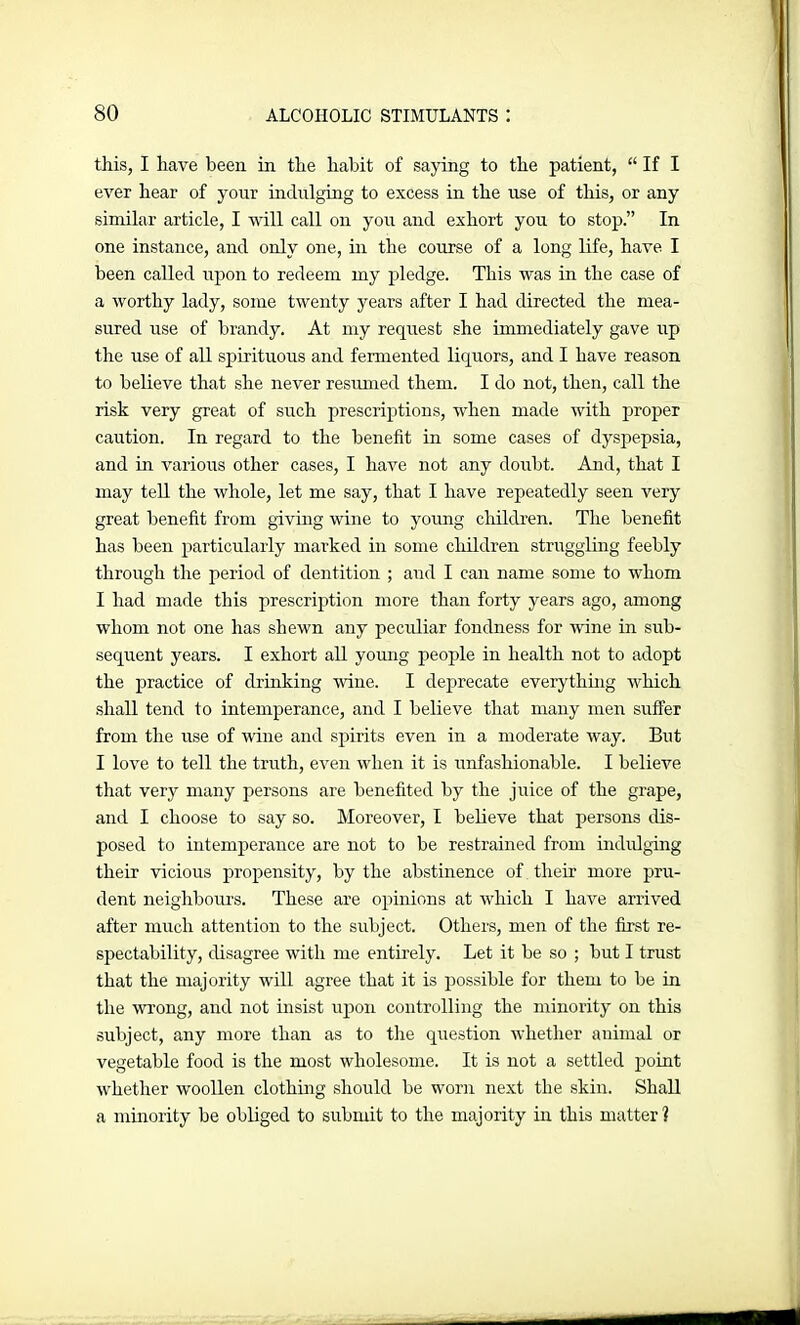 this, I have been in the habit of saying to the patient, “ If I ever hear of your indulging to excess in the use of this, or any similar article, I will call on you and exhort you to stop.” In one instance, and only one, in the course of a long life, have I been called upon to redeem my pledge. This was in the case of a worthy lady, some twenty years after I had directed the mea- sured use of brandy. At my request she immediately gave up the use of all spirituous and fermented liquors, and I have reason to believe that she never resumed them. I do not, then, call the risk very great of such prescriptions, when made with proper caution. In regard to the benefit in some cases of dyspepsia, and in various other cases, I have not any doubt. And, that I may tell the whole, let me say, that I have repeatedly seen very great benefit from giving wine to young children. The benefit has been particularly marked in some children struggling feebly through the period of dentition ; and I can name some to whom I had made this prescription more than forty years ago, among whom not one has shewn any peculiar fondness for wine in sub- sequent years. I exhort all young people in health not to adopt the practice of drinking wine. I deprecate everything which shall tend to intemperance, and I believe that many men suffer from the use of wine and spirits even in a moderate way. But I love to tell the truth, even when it is unfashionable. I believe that very many persons are benefited by the juice of the grape, and I choose to say so. Moreover, I believe that persons dis- posed to intemperance are not to be restrained from indulging their vicious propensity, by the abstinence of their more pru- dent neighbours. These are opinions at which I have arrived after much attention to the subject. Others, men of the first re- spectability, disagree with me entirely. Let it be so ; but I trust that the majority will agree that it is possible for them to be in the wrong, and not insist upon controlling the minority on this subject, any more than as to the question whether animal or vegetable food is the most wholesome. It is not a settled point whether woollen clothing should be worn next the skin. Shall a minority be obliged to submit to the majority in this matter?