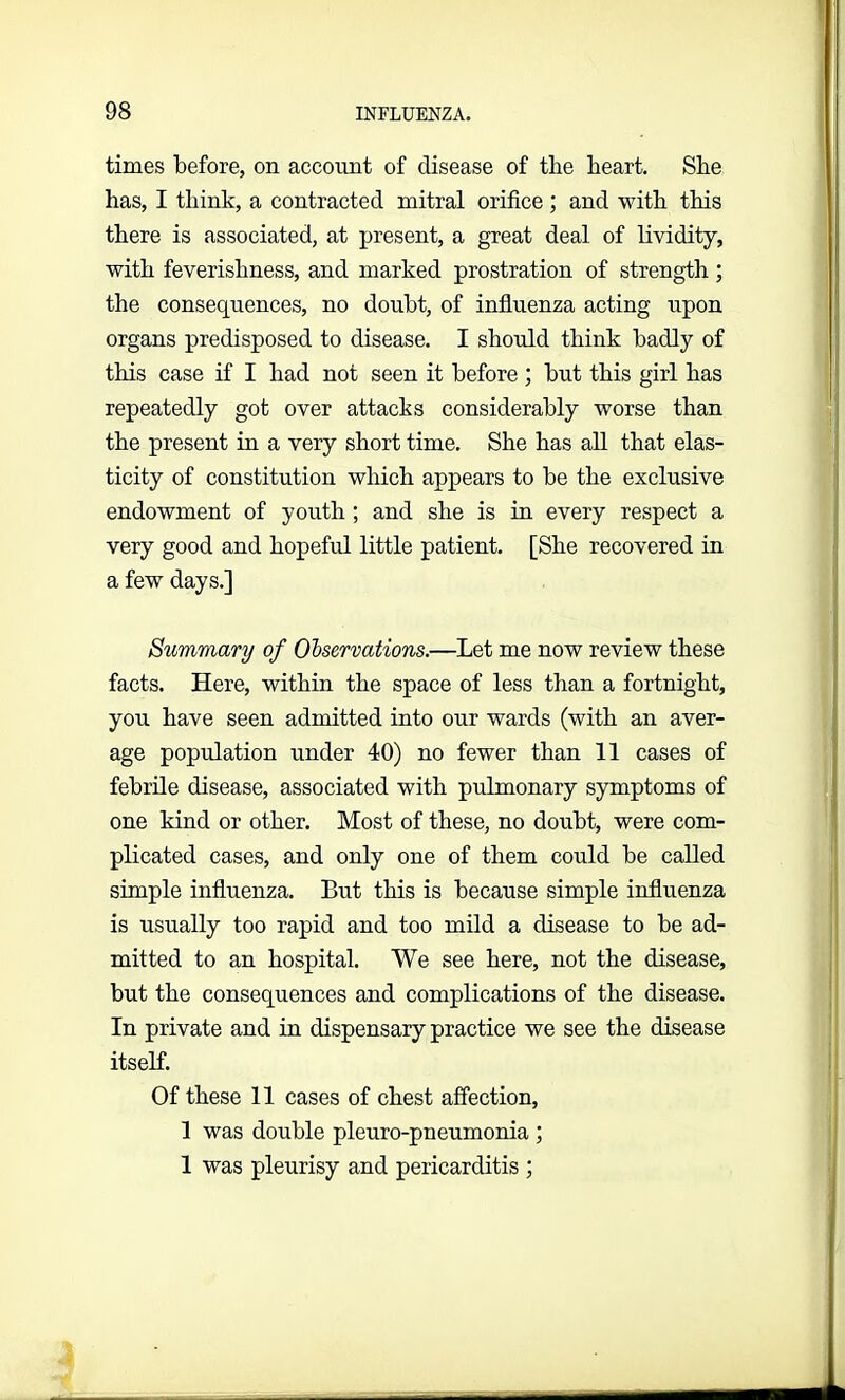 times before, on account of disease of the heart. She has, I think, a contracted mitral orifice; and with this there is associated, at present, a great deal of lividity, with feverishness, and marked prostration of strength ; the consequences, no doubt, of influenza acting upon organs predisposed to disease. I should think badly of this case if I had not seen it before ; but this girl has repeatedly got over attacks considerably worse than the present in a very short time. She has all that elas- ticity of constitution which appears to be the exclusive endowment of youth ; and she is in every respect a very good and hopeful little patient. [She recovered in a few days.] Summary of Observations.—Let me now review these facts. Here, within the space of less than a fortnight, you have seen admitted into our wards (with an aver- age population under 40) no fewer than 11 cases of febrile disease, associated with pulmonary symptoms of one kind or other. Most of these, no doubt, were com- plicated cases, and only one of them could be called simple influenza. But this is because simple influenza is usually too rapid and too mild a disease to be ad- mitted to an hospital. We see here, not the disease, but the consequences and complications of the disease. In private and in dispensary practice we see the disease itself. Of these 11 cases of chest affection, 1 was double pleuro-pneumonia ; 1 was pleurisy and pericarditis ;