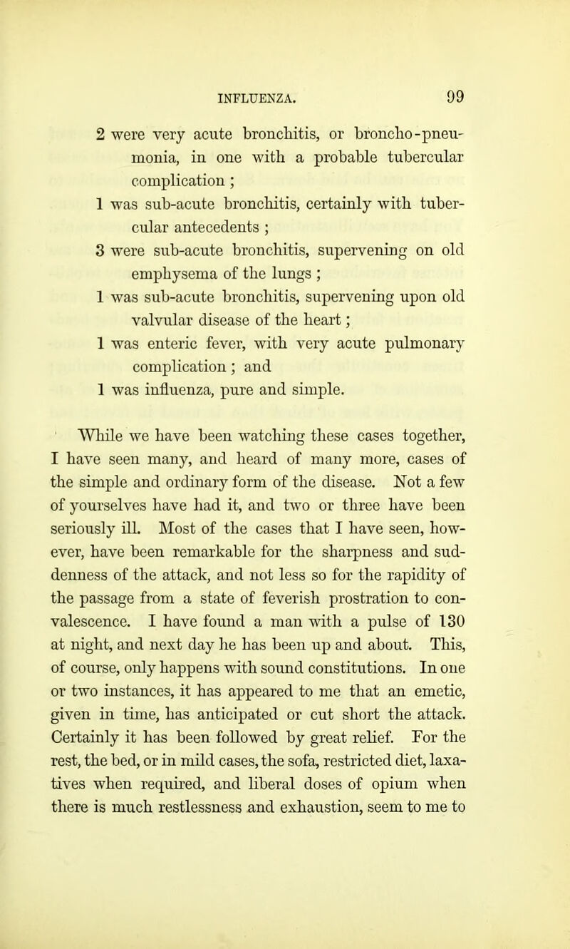 2 were very acute bronchitis, or broncho-pneu- monia, in one with a probable tubercular complication ; 1 was sub-acute bronchitis, certainly with tuber- cular antecedents ; 3 were sub-acute bronchitis, supervening on old emphysema of the lungs ; 1 was sub-acute bronchitis, supervening upon old valvular disease of the heart; 1 was enteric fever, with very acute pulmonary complication; and 1 was influenza, pure and simple. 'While we have been watching these cases together, I have seen many, and heard of many more, cases of the simple and ordinary form of the disease. Not a few of yourselves have had it, and two or three have been seriously ill. Most of the cases that I have seen, how- ever, have been remarkable for the sharpness and sud- denness of the attack, and not less so for the rapidity of the passage from a state of feverish prostration to con- valescence. I have found a man with a pulse of 130 at night, and next day he has been up and about. This, of course, only happens with sound constitutions. In one or two instances, it has appeared to me that an emetic, given in time, has anticipated or cut short the attack. Certainly it has been followed by great relief. For the rest, the bed, or in mild cases, the sofa, restricted diet, laxa- tives when required, and liberal doses of opium when there is much restlessness and exhaustion, seem to me to