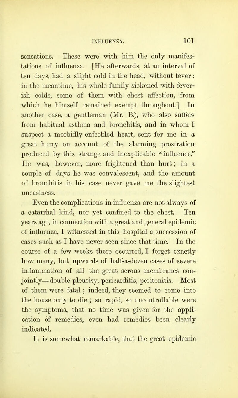 sensations. These were with him the only manifes- tations of influenza. [He afterwards, at an interval of ten days, had a slight cold in the head, without fever ; in the meantime, his whole family sickened with fever- ish colds, some of them with chest affection, from which he himself remained exempt throughout.] In another case, a gentleman (Mr. B.), who also suffers from habitual asthma and bronchitis, and in whom I suspect a morbidly enfeebled heart, sent for me in a great hurry on account of the alarming prostration produced by this strange and inexplicable “ influence.” He was, however, more frightened than hurt; in a couple of days he was convalescent, and the amount of bronchitis in his case never gave me the slightest uneasiness. Even the complications in influenza are not always of a catarrhal kind, nor yet confined to the chest. Ten years ago, in connection with a great and general epidemic of influenza, I witnessed in this hospital a succession of cases such as I have never seen since that time. In the course of a few weeks there occurred, I forget exactly how many, but upwards of half-a-dozen cases of severe inflammation of all the great serous membranes con- jointly—double pleurisy, pericarditis, peritonitis. Most of them were fatal; indeed, they seemed to come into the house only to die ; so rapid, so uncontrollable were the symptoms, that no time was given for the appli- cation of remedies, even had remedies been clearly indicated. It is somewhat remarkable, that the great epidemic