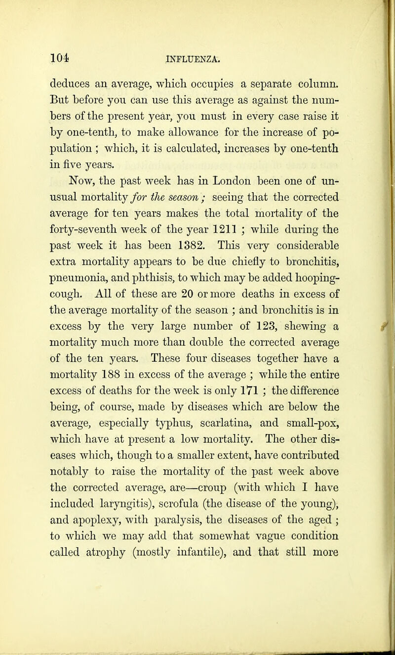 deduces an average, which occupies a separate column. But before you can use this average as against the num- bers of the present year, you must in every case raise it by one-tenth, to make allowance for the increase of po- pulation ; which, it is calculated, increases by one-tenth in five years. Now, the past week has in London been one of un- usual mortality for the season ; seeing that the corrected average for ten years makes the total mortality of the forty-seventh week of the year 1211 ; while during the past week it has been 1382. This very considerable extra mortality appears to be due chiefly to bronchitis, pneumonia, and phthisis, to which may be added hooping- cough. All of these are 20 or more deaths in excess of the average mortality of the season ; and bronchitis is in excess by the very large number of 123, shewing a mortality much more than double the corrected average of the ten years. These four diseases together have a mortality 188 in excess of the average ; while the entire excess of deaths for the week is only 171 ; the difference being, of course, made by diseases which are below the average, especially typhus, scarlatina, and small-pox, which have at present a low mortality. The other dis- eases which, though to a smaller extent, have contributed notably to raise the mortality of the past week above the corrected average, are—croup (with which I have included laryngitis), scrofula (the disease of the young), and apoplexy, with paralysis, the diseases of the aged ; to which we may add that somewhat vague condition called atrophy (mostly infantile), and that still more