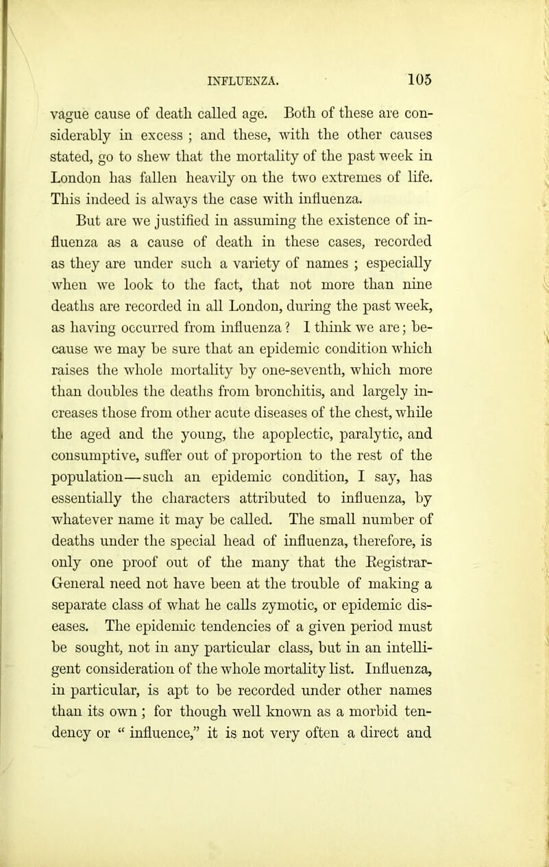 vague cause of death called age. Botli of these are con- siderably in excess ; and these, with the other causes stated, go to shew that the mortality of the past week in London has fallen heavily on the two extremes of life. This indeed is always the case with influenza. But are we justified in assuming the existence of in- fluenza as a cause of death in these cases, recorded as they are under such a variety of names ; especially when we look to the fact, that not more than nine deaths are recorded in all London, during the past week, as having occurred from influenza ? 1 think we are; be- cause we may be sure that an epidemic condition which raises the whole mortality by one-seventli, which more than doubles the deaths from bronchitis, and largely in- creases those from other acute diseases of the chest, while the aged and the young, the apoplectic, paralytic, and consumptive, suffer out of proportion to the rest of the population—such an epidemic condition, I say, has essentially the characters attributed to influenza, by whatever name it may be called. The small number of deaths under the special head of influenza, therefore, is only one proof out of the many that the Begistrar- General need not have been at the trouble of making a separate class -of what he calls zymotic, or epidemic dis- eases. The epidemic tendencies of a given period must be sought, not in any particular class, but in an intelli- gent consideration of the whole mortality list. Influenza, in particular, is apt to be recorded under other names than its own ; for though well known as a morbid ten- dency or “ influence,” it is not very often a direct and