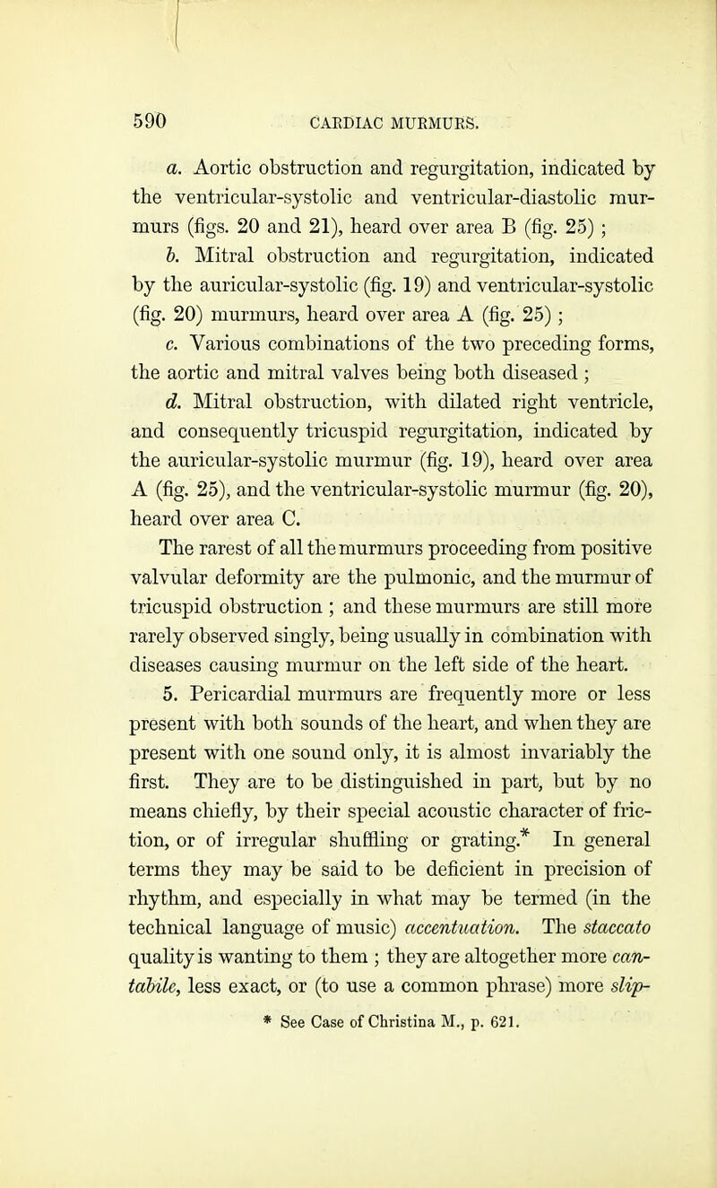 a. Aortic obstruction and regurgitation, indicated by the ventricular-systolic and ventricular-diastolic mur- murs (figs. 20 and 21), heard over area B (fig. 25) ; b. Mitral obstruction and regurgitation, indicated by the auricular-systolic (fig. 19) and ventricular-systolic (fig. 20) murmurs, heard over area A (fig. 25); c. Various combinations of the two preceding forms, the aortic and mitral valves being both diseased ; d. Mitral obstruction, with dilated right ventricle, and consequently tricuspid regurgitation, indicated by the auricular-systolic murmur (fig. 19), heard over area A (fig. 25), and the ventricular-systolic murmur (fig. 20), heard over area C. The rarest of all the murmurs proceeding from positive valvular deformity are the pulmonic, and the murmur of tricuspid obstruction ; and these murmurs are still more rarely observed singly, being usually in combination with diseases causing murmur on the left side of the heart. 5. Pericardial murmurs are frequently more or less present with both sounds of the heart, and when they are present with one sound only, it is almost invariably the first. They are to be distinguished in part, but by no means chiefly, by their special acoustic character of fric- tion, or of irregular shuffling or grating* In general terms they may be said to be deficient in precision of rhythm, and especially in what may be termed (in the technical language of music) accentuation. The staccato quality is wanting to them ; they are altogether more can- tabilc, less exact, or (to use a common phrase) more slip- * See Case of Christina M., p. 621.