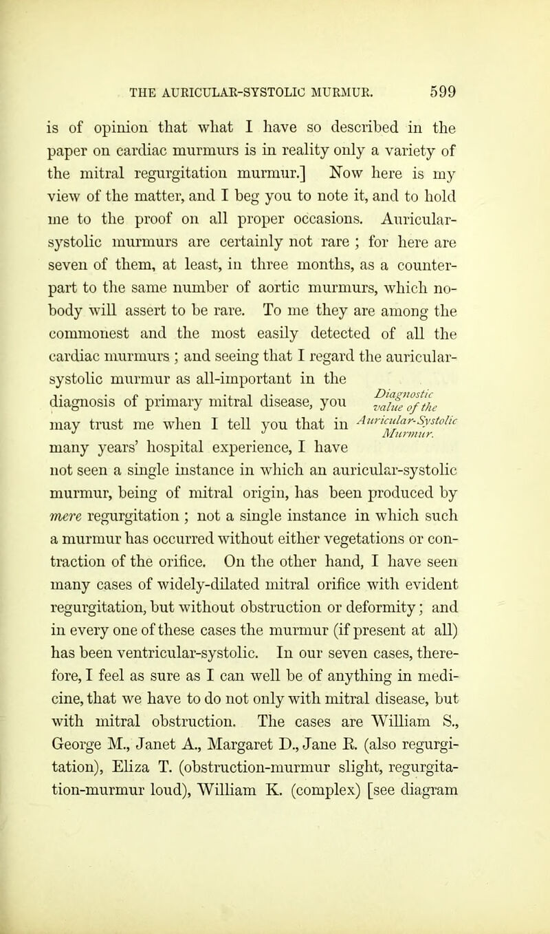 is of opinion that what I have so described in the paper on cardiac murmurs is in reality only a variety of the mitral regurgitation murmur.] Now here is my view of the matter, and I beg you to note it, and to hold me to the proof on all proper occasions. Auricular- systolic murmurs are certainly not rare ; for here are seven of them, at least, in three months, as a counter- part to the same number of aortic murmurs, which no- body will assert to be rare. To me they are among the commonest and the most easily detected of all the cardiac murmurs ; and seeing that I regard the auricular- systolic murmur as all-important in the diagnosis ot primary mitral disease, you value of the may trust me when I tell you that in Auricular-Systolic J J Murmur. many years’ hospital experience, I have not seen a single instance in which an auricular-systolic murmur, being of mitral origin, has been produced by mere regurgitation ; not a single instance in which such a murmur has occurred without either vegetations or con- traction of the orifice. On the other hand, I have seen many cases of widely-dilated mitral orifice with evident regurgitation, but without obstruction or deformity; and in every one of these cases the murmur (if present at all) has been ventricular-systolic. In our seven cases, there- fore, I feel as sure as I can well be of anything in medi- cine, that we have to do not only with mitral disease, but with mitral obstruction. The cases are William S., George M., Janet A., Margaret D., Jane E. (also regurgi- tation), Eliza T. (obstruction-murmur slight, regurgita- tion-murmur loud), William K. (complex) [see diagram