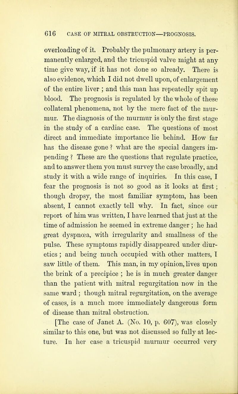 overloading of it. Probably the pulmonary artery is per- manently enlarged, and the tricuspid valve might at any time give way, if it has not done so already. There is also evidence, which I did not dwell upon, of enlargement of the entire liver ; and this man has repeatedly spit up blood. The prognosis is regulated by the whole of these collateral phenomena, not by the mere fact of the mur- mur. The diagnosis of the murmur is only the first stage in the study of a cardiac case. The questions of most direct and immediate importance lie behind. How far has the disease gone ? what are the special dangers im- pending ? These are the questions that regulate practice, and to answer them you must survey the case broadly, and study it with a wide range of inquiries. In this case, I fear the prognosis is not so good as it looks at first; though dropsy, the most familiar symptom, has been absent, I cannot exactly tell why. In fact, since our report of him was written, I have learned that just at the time of admission he seemed in extreme danger ; he had great dyspnoea, with irregularity and smallness of the pulse. These symptoms rapidly disappeared under diur- etics ; and being much occupied with other matters, I saw little of them. This man, in my opinion, lives upon the brink of a precipice ; he is in much greater danger than the patient with mitral regurgitation now in the same ward ; though mitral regurgitation, on the average of cases, is a much more immediately dangerous form of disease than mitral obstruction. [The case of Janet A. (Ho. 10, p. 607), was closely similar to this one, but was not discussed so fully at lec- ture. In her case a tricuspid murmur occurred very