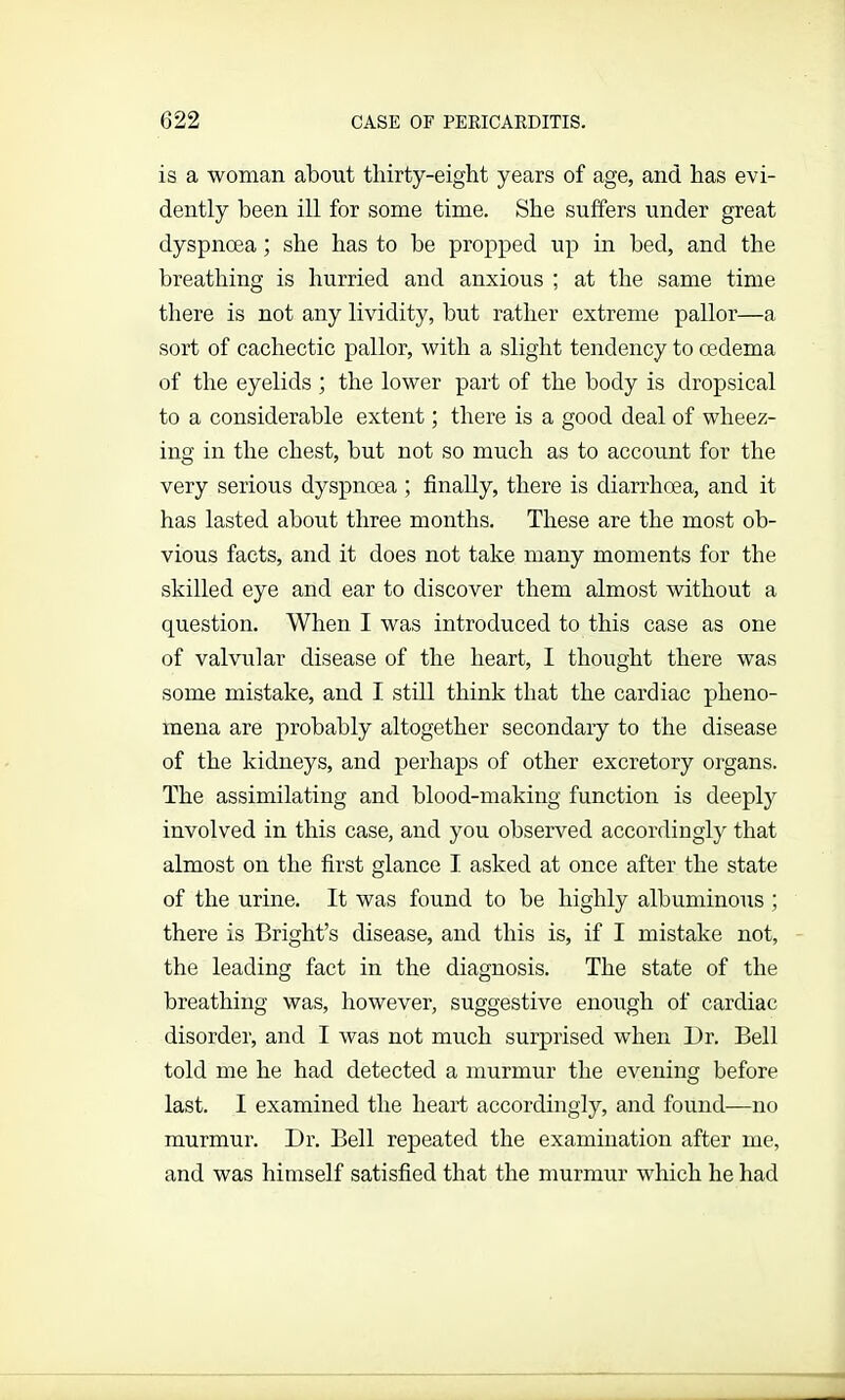 is a woman about thirty-eight years of age, and has evi- dently been ill for some time. She suffers under great dyspnoea; she has to be propped up in bed, and the breathing is hurried and anxious ; at the same time there is not any lividity, but rather extreme pallor—a sort of cachectic pallor, with a slight tendency to oedema of the eyelids; the lower part of the body is dropsical to a considerable extent; there is a good deal of wheez- ing in the chest, but not so much as to account for the very serious dyspnoea ; finally, there is diarrhoea, and it has lasted about three months. These are the most ob- vious facts, and it does not take many moments for the skilled eye and ear to discover them almost without a question. When I was introduced to this case as one of valvular disease of the heart, I thought there was some mistake, and I still think that the cardiac pheno- mena are probably altogether secondary to the disease of the kidneys, and perhaps of other excretory organs. The assimilating and blood-making function is deeply involved in this case, and you observed accordingly that almost on the first glance I asked at once after the state of the urine. It was found to be highly albuminous ; there is Bright’s disease, and this is, if I mistake not, the leading fact in the diagnosis. The state of the breathing was, however, suggestive enough of cardiac disorder, and I was not much surprised when Dr. Bell told me he had detected a murmur the evening before last. I examined the heart accordingly, and found—no murmur. Dr. Bell repeated the examination after me, and was himself satisfied that the murmur which he had