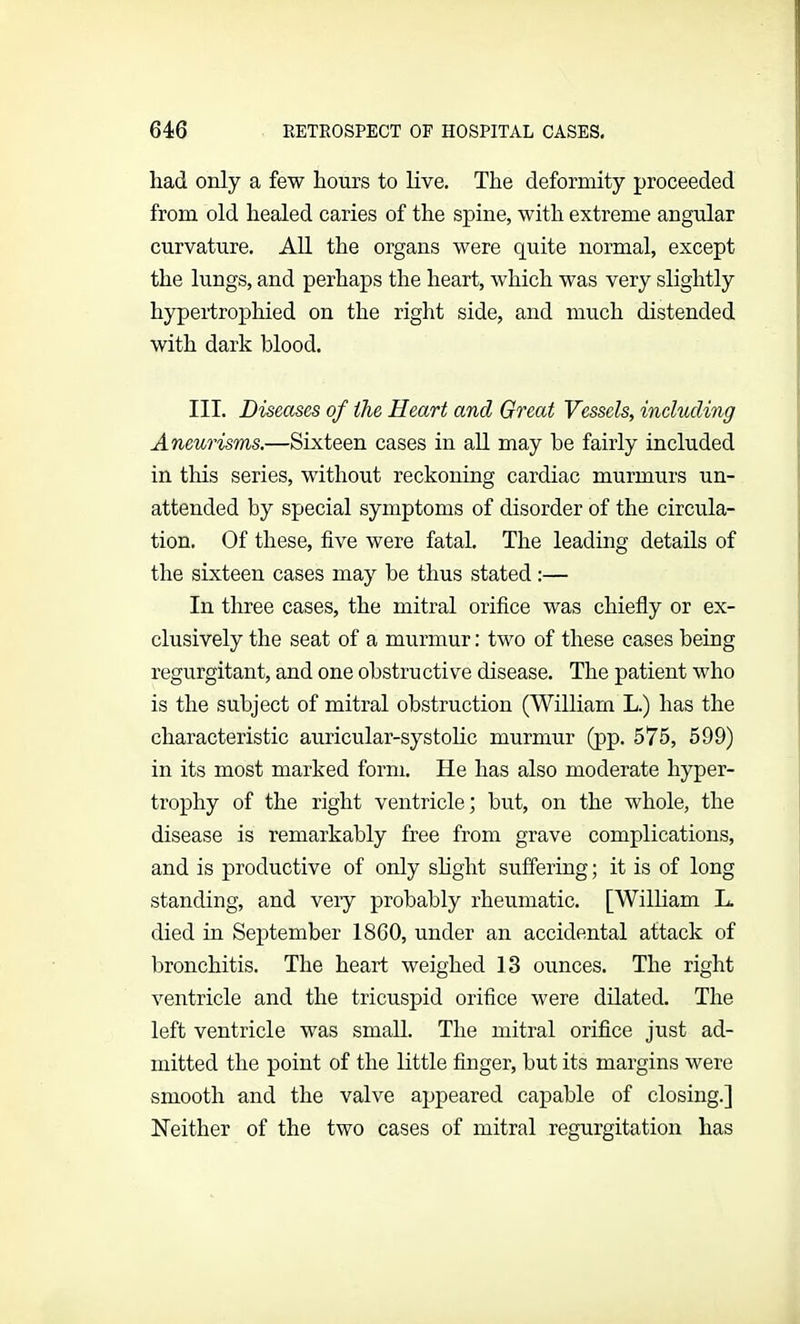 had only a few hours to live. The deformity proceeded from old healed caries of the spine, with extreme angular curvature. All the organs were quite normal, except the lungs, and perhaps the heart, which was very slightly hypertrophied on the right side, and much distended with dark blood. III. Diseases of the Heart and Great Vessels, including Aneurisms.—Sixteen cases in all may he fairly included in this series, without reckoning cardiac murmurs un- attended by special symptoms of disorder of the circula- tion. Of these, five were fatal. The leading details of the sixteen cases may be thus stated :— In three cases, the mitral orifice was chiefly or ex- clusively the seat of a murmur: two of these cases being regurgitant, and one obstructive disease. The patient who is the subject of mitral obstruction (William L.) has the characteristic auricular-systolic murmur (pp. 575, 599) in its most marked form. lie has also moderate hyper- trophy of the right ventricle; but, on the whole, the disease is remarkably free from grave complications, and is productive of only slight suffering; it is of long standing, and veiy probably rheumatic. [William L. died in September 1860, under an accidental attack of bronchitis. The heart weighed 13 ounces. The right ventricle and the tricuspid orifice were dilated. The left ventricle was small. The mitral orifice just ad- mitted the point of the little finger, but its margins were smooth and the valve appeared capable of closing.] Neither of the two cases of mitral regurgitation has