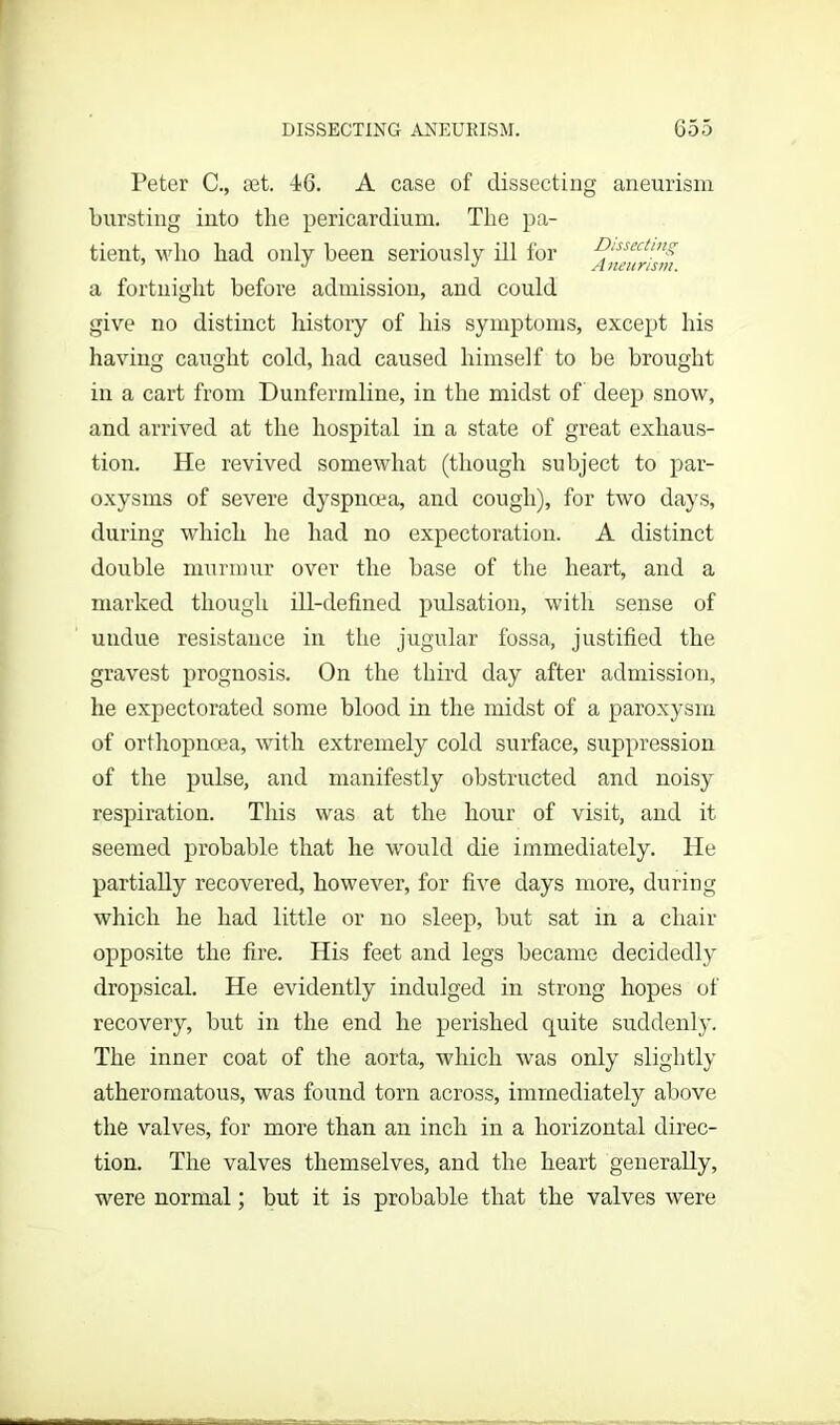 Peter C., set. 46. A case of dissecting aneurism bursting into the pericardium. The pa- tient, who had only been seriously ill for Dissecting a fortnight before admission, and could give no distinct history of his symptoms, except his having caught cold, had caused himself to be brought in a cart from Dunfermline, in the midst of deep snow, and arrived at the hospital in a state of great exhaus- tion. He revived somewhat (though subject to par- oxysms of severe dyspnoea, and cough), for two days, during which he had no expectoration. A distinct double murmur over the base of the heart, and a marked though ill-defined pulsation, with sense of undue resistance in the jugular fossa, justified the gravest prognosis. On the third day after admission, he expectorated some blood in the midst of a paroxysm of orthopnoea, with extremely cold surface, suppression of the pulse, and manifestly obstructed and noisy respiration. This was at the hour of visit, and it seemed probable that he would die immediately. He partially recovered, however, for five days more, during which he had little or no sleep, but sat in a chair opposite the fire. His feet and legs became decidedly dropsical. He evidently indulged in strong hopes of recovery, but in the end he perished quite suddenly. The inner coat of the aorta, which was only slightly atheromatous, was found torn across, immediately above the valves, for more than an inch in a horizontal direc- tion. The valves themselves, and the heart generally, were normal; but it is probable that the valves were