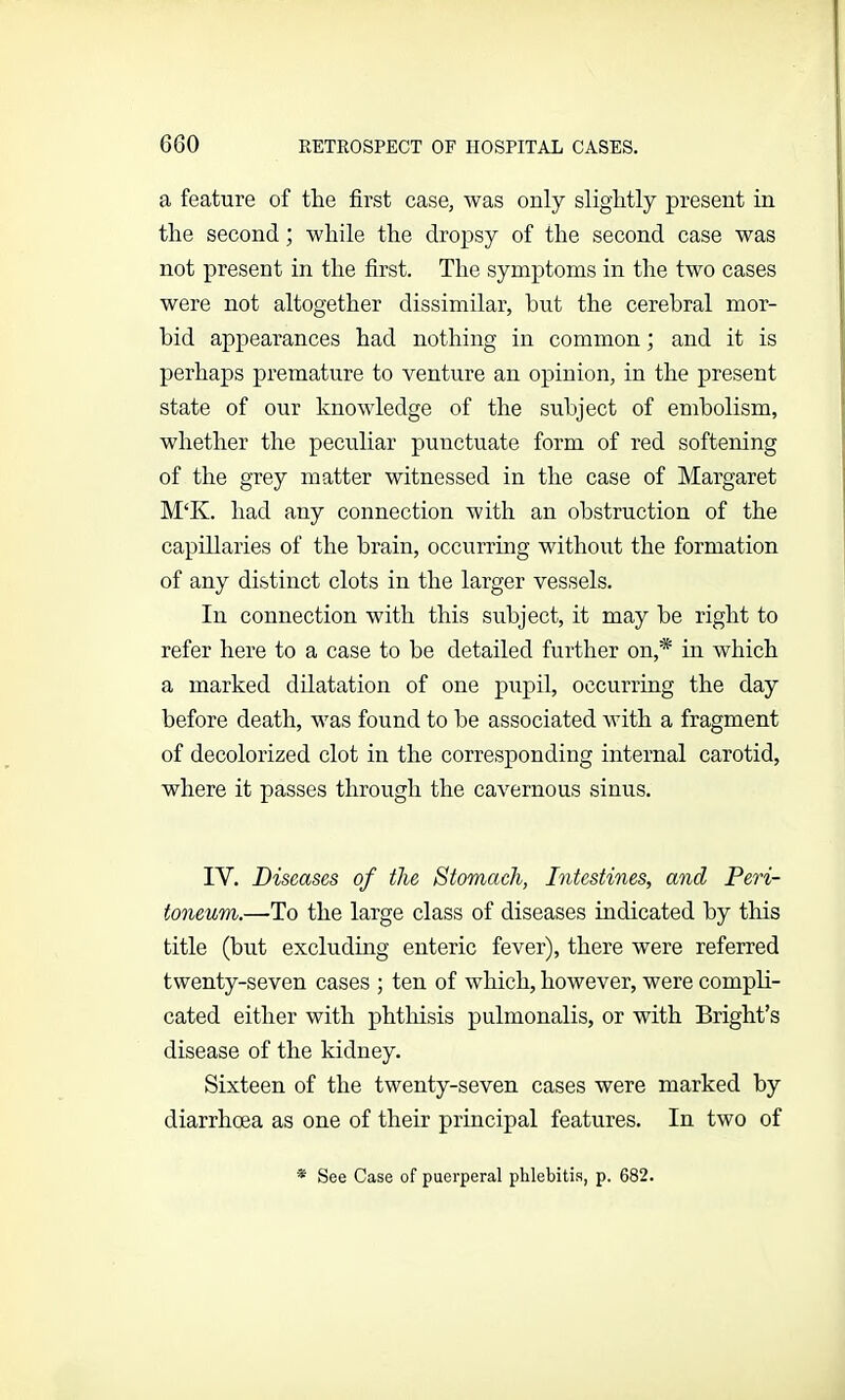 a feature of the first case, was only slightly present in the second; while the dropsy of the second case was not present in the first. The symptoms in the two cases were not altogether dissimilar, but the cerebral mor- bid appearances had nothing in common; and it is perhaps premature to venture an opinion, in the present state of our knowledge of the subject of embolism, whether the peculiar punctuate form of red softening of the grey matter witnessed in the case of Margaret M‘K. had any connection with an obstruction of the capillaries of the brain, occurring without the formation of any distinct clots in the larger vessels. In connection with this subject, it may be right to refer here to a case to be detailed further on,* in which a marked dilatation of one pupil, occurring the day before death, was found to be associated with a fragment of decolorized clot in the corresponding internal carotid, where it passes through the cavernous sinus. IY. Diseases of the Stomach, Intestines, and Peri- toneum.—-To the large class of diseases indicated by this title (but excluding enteric fever), there were referred twenty-seven cases ; ten of which, however, were compli- cated either with phthisis pulmonalis, or with Bright’s disease of the kidney. Sixteen of the twenty-seven cases were marked by diarrhoea as one of their principal features. In two of * See Case of puerperal phlebitis, p. 682.
