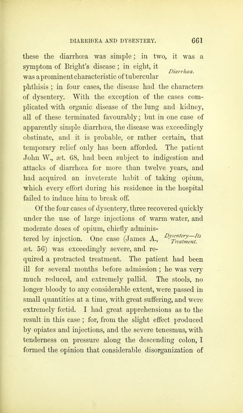 DIARRHOEA AND DYSENTERY. GG1 these the diarrhoea was simple; in two, it was a symptom of Bright’s disease ; in eight, it . Diarrhoea. was a prominent characteristic of tubercular phthisis ; in four cases, the disease had the characters of dysentery. With the exception of the cases com- plicated with organic disease of the lung and kidney, all of these terminated favourably; but in one case of apparently simple diarrhoea, the disease was exceedingly obstinate, and it is probable, or rather certain, that temporary relief only has been afforded. The patient John W., set. 68, had been subject to indigestion and attacks of diarrhoea for more than twelve years, and had acquired an inveterate habit of taking opium, which every effort during his residence in the hospital failed to induce him to break off. Of the four cases of dysentery, three recovered quickly under the use of large injections of warm water, and moderate doses of opium, chiefly adminis- tered by injection. One case (James A., ^Treatmeii^ set. 56) was exceedingly severe, and re- quired a protracted treatment. The patient had been ill for several months before admission; he was very much reduced, and extremely pallid. The stools, no longer bloody to any considerable extent, were passed in small quantities at a time, with great suffering, and were extremely foetid. I had great apprehensions as to the result in this case; for, from the slight effect produced by opiates and injections, and the severe tenesmus, with tenderness on pressure along the descending colon, I formed the opinion that considerable disorganization of