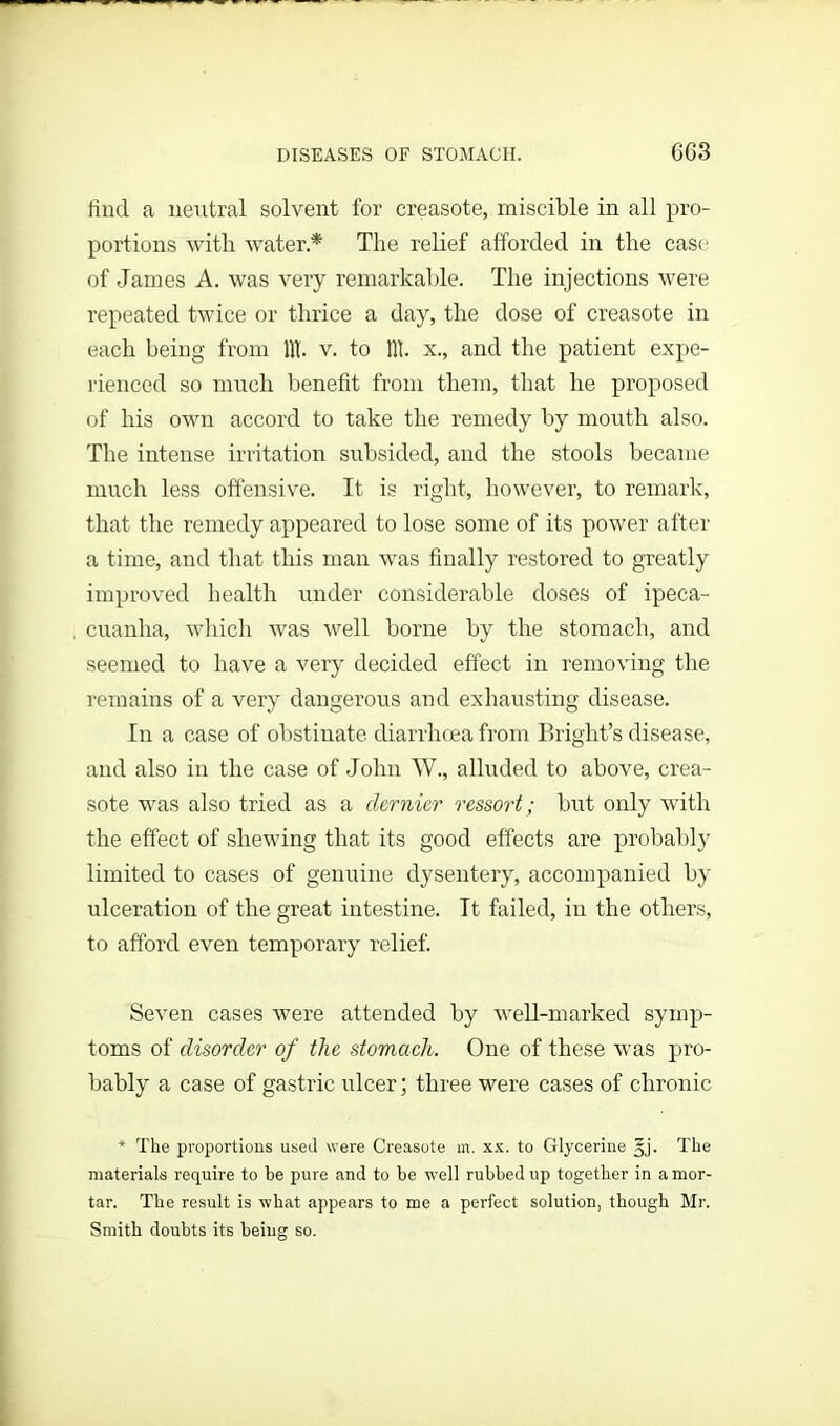 DISEASES OF STOMACH. 6G3 find a neutral solvent for creasote, miscible in all pro- portions with water* The relief afforded in the cast; of James A. was very remarkable. The injections were repeated twice or thrice a day, the dose of creasote in each being from lit. v. to lit. x., and the patient expe- rienced so much benefit from them, that he proposed of his own accord to take the remedy by mouth also. The intense irritation subsided, and the stools became much less offensive. It is right, however, to remark, that the remedy appeared to lose some of its power after a time, and that this man was finally restored to greatly improved health tinder considerable doses of ipeca- cuanha, which was well borne by the stomach, and seemed to have a very decided effect in removing the remains of a very dangerous and exhausting disease. In a case of obstinate diarrhoea from Bright’s disease, and also in the case of John W., alluded to above, crea- sote was also tried as a clcrnier ressort; but only with the effect of shewing that its good effects are probably limited to cases of genuine dysentery, accompanied by ulceration of the great intestine. It failed, in the others, to afford even temporary relief. Seven cases were attended by well-marked symp- toms of disorder of the stomach. One of these was pro- bably a case of gastric ulcer; three were cases of chronic * The proportions used were Creasote m. xx. to Glycerine gj. The materials require to he pure and to he well ruhhedup together in amor- tar. The result is what appears to me a perfect solution, though Mr. Smith douhts its being so.