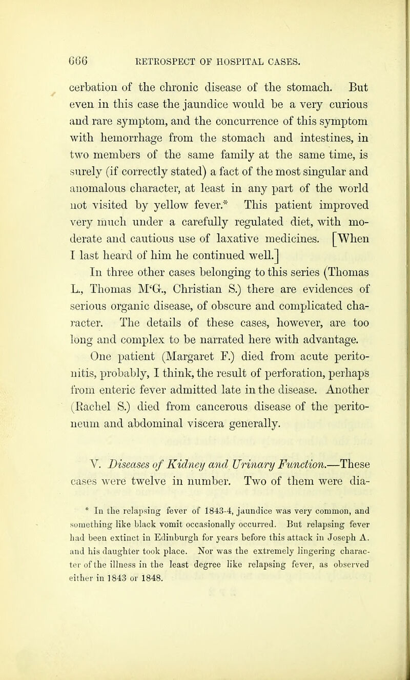 cerbation of the chronic disease of the stomach. But even in this case the jaundice would he a very curious and rare symptom, and the concurrence of this symptom with hemorrhage from the stomach and intestines, in two members of the same family at the same time, is surely (if correctly stated) a fact of the most singular and anomalous character, at least in any part of the world not visited by yellow fever.* This patient improved very much under a carefully regulated diet, with mo- derate and cautious use of laxative medicines. [When I last heard of him he continued well.] In three other cases belonging to this series (Thomas L., Thomas M‘G., Christian S.) there are evidences of serious organic disease, of obscure and complicated cha- racter. The details of these cases, however, are too long and complex to be narrated here with advantage. One patient (Margaret F.) died from acute perito- nitis, probably, I think, the result of perforation, perhaps from enteric fever admitted late in the disease. Another (Rachel S.) died from cancerous disease of the perito- neum and abdominal viscera generally. Y. Diseases of Kidney and Urinary Function.—These cases were twelve in number. Two of them were dia- * In the relapsing fever of 1843-4, jaundice was very common, and something like black vomit occasionally occurred. But relapsing fever had been extinct in Edinburgh for years before this attack in Joseph A. and his daughter took place. Nor was the extremely lingering charac- ter of the illness in the least degree like relapsing fever, as observed either in 1843 or 1848.