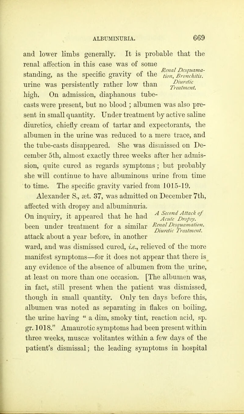 and lower limbs generally. It is probable that the renal affection in this case was of some ,. ., r. ,, Renal Desquama- standing, as the specihc gravity ot the tion, Bronchitis. urine was persistently rather low than 7veatinent high. On admission, diaphanous tube- casts were present, but no blood ; albumen was also pre- sent in small quantity. Under treatment by active saline diuretics, chiefly cream of tartar and expectorants, the albumen in the urine was reduced to a mere trace, and the tube-casts disappeared. She was dismissed on De- cember 5tli, almost exactly three weeks after her admis- sion, quite cured as regards symptoms ; but probably she will continue to have albuminous urine from time to time. The specific gravity varied from 1015-19. Alexander S., set. 37, was admitted on December 7th, affected with dropsy and albuminuria. On inquiry, it appeared that he had Acuie Dropsy. been under treatment for a similar Renal Desquamation. Diuretic Treatment. attack about a year before, in another ward, and was dismissed cured, i.e., relieved of the more manifest symptoms—for it does not appear that there is any evidence of the absence of albumen from the urine, at least 011 more than one occasion. [The albumen was, in fact, still present when the patient was dismissed, though in small quantity. Only ten days before this, albumen was noted as separating in flakes on boiling, the urine having “ a dim, smoky tint, reaction acid, sp. gr. 1018.” Amaurotic symptoms had been present within three weeks, niuscse volitantes within a few days of the patient’s dismissal; the leading symptoms in hospital