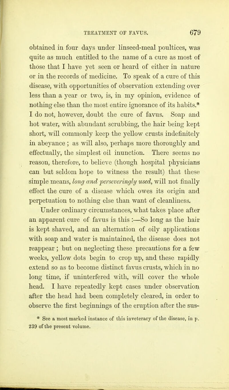 obtained in four days under linseed-meal poultices, was quite as much entitled to the name of a cure as most of those that I have yet seen or heard of either in nature or in the records of medicine. To speak of a cure of this disease, with opportunities of observation extending over less than a year or two, is, in my opinion, evidence of nothing else than the most entire ignorance of its habits.* I do not, however, doubt the cure of favus. Soap and hot water, with abundant scrubbing, the hair being kept short, will commonly keep the yellow crusts indefinitely hi abeyance ; as will also, perhaps more thoroughly and effectually, the simplest oil inunction. There seems no reason, therefore, to believe (though hospital physicians can but seldom hope to witness the result) that these simple means, long and perseveringly used, will not finally effect the cure of a disease which owes its origin and perpetuation to nothing else than want of cleanliness. Under ordinary circumstances, what takes place after an apparent cure of favus is this :—So long as the hair is kept shaved, and an alternation of oily applications with soap and water is maintained, the disease does not reappear ; but on neglecting these precautions for a few weeks, yellow dots begin to crop up, and these rapidly extend so as to become distinct favus crusts, which in no long time, if uninterfered with, will cover the whole head. I have repeatedly kept cases under observation after the head had been completely cleared, in order to observe the first beginnings of the eruption after the sus- * See a most marked instance of this inveteracy of the disease, in p. 239 of the present volume.