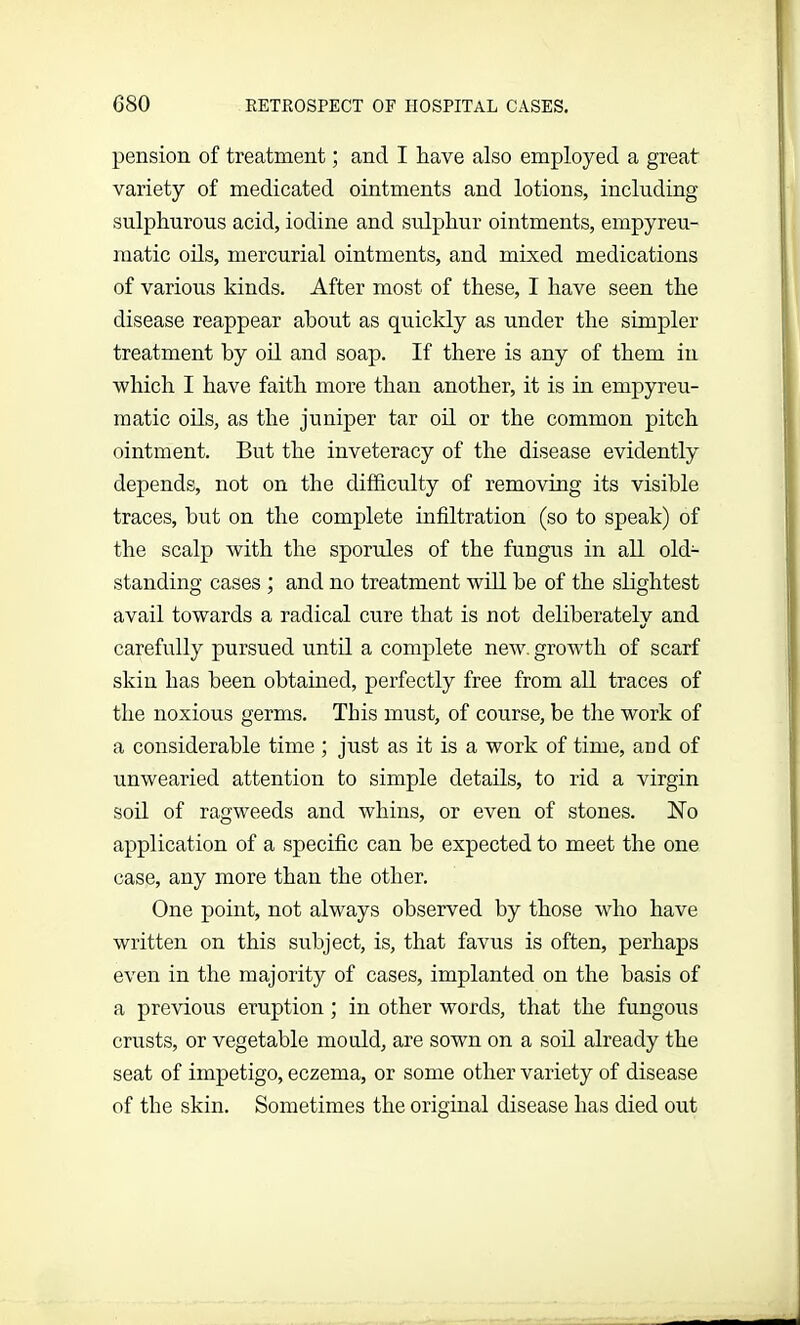 pension of treatment; and I have also employed a great variety of medicated ointments and lotions, including sulphurous acid, iodine and sulphur ointments, empyreu- matic oils, mercurial ointments, and mixed medications of various kinds. After most of these, I have seen the disease reappear about as quickly as under the simpler treatment by oil and soap. If there is any of them in which I have faith more than another, it is in empyreu- matic oils, as the juniper tar oil or the common pitch ointment. But the inveteracy of the disease evidently depends, not on the difficulty of removing its visible traces, hut on the complete infiltration (so to speak) of the scalp with the sporules of the fungus in all old- standing cases ; and no treatment will he of the slightest avail towards a radical cure that is not deliberately and carefully pursued until a complete new. growth of scarf skin has been obtained, perfectly free from all traces of the noxious germs. This must, of course, be the work of a considerable time ; just as it is a work of time, and of unwearied attention to simple details, to rid a virgin soil of ragweeds and whins, or even of stones. No application of a specific can be expected to meet the one case, any more than the other. One point, not always observed by those who have written on this subject, is, that favus is often, perhaps even in the majority of cases, implanted on the basis of a previous eruption ; in other words, that the fungous crusts, or vegetable mould, are sown on a soil already the seat of impetigo, eczema, or some other variety of disease of the skin. Sometimes the original disease has died out