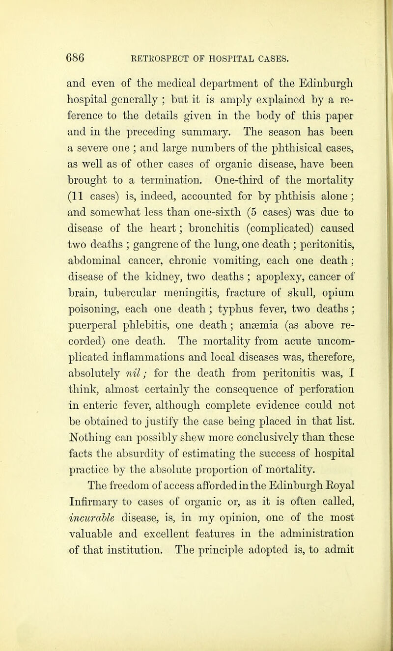 and even of the medical department of the Edinburgh hospital generally ; hut it is amply explained by a re- ference to the details given in the body of this paper and in the preceding summary. The season has been a severe one ; and large numbers of the phthisical cases, as well as of other cases of organic disease, have been brought to a termination. One-third of the mortality (11 cases) is, indeed, accounted for by phthisis alone; and somewhat less than one-sixth (5 cases) was due to disease of the heart; bronchitis (complicated) caused two deaths ; gangrene of the lung, one death ; peritonitis, abdominal cancer, chronic vomiting, each one death; disease of the kidney, two deaths ; apoplexy, cancer of brain, tubercular meningitis, fracture of skull, opium poisoning, each one death; typhus fever, two deaths ; puerperal phlebitis, one death; anaemia (as above re- corded) one death. The mortality from acute uncom- plicated inflammations and local diseases was, therefore, absolutely nil; for the death from peritonitis was, I think, almost certainly the consequence of perforation in enteric fever, although complete evidence could not be obtained to justify the case being placed in that list. Nothing can possibly shew more conclusively than these facts the absurdity of estimating the success of hospital practice by the absolute proportion of mortality. The freedom of access afforded in the Edinburgh Eoyal Infirmary to cases of organic or, as it is often called, incurable disease, is, in my opinion, one of the most valuable and excellent features in the administration of that institution. The principle adopted is, to admit