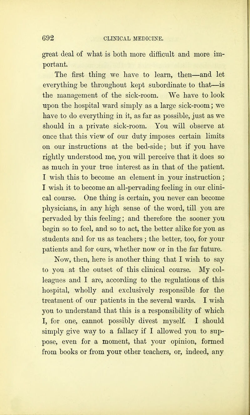 great deal of wliat is both more difficult and more im- portant. The first thing we have to learn, then—and let everything be throughout kept subordinate to that—is the management of the sick-room. We have to look upon the hospital ward simply as a large sick-room; we have to do everything in it, as far as possible, just as we should in a private sick-room. You will observe at once that this view of our duty imposes certain limits on our instructions at the bed-side; but if you have rightly understood me, you will perceive that it does so as much in your true interest as in that of the patient. I wish this to become an element in your instruction ; I wish it to become an all-pervading feeling in our clini- cal course. One thing is certain, you never can become physicians, in any high sense of the word, till you are pervaded by this feeling; and therefore the sooner you begin so to feel, and so to act, the better alike for you as students and for us as teachers ; the better, too, for your patients and for ours, whether now or in the far future. Now, then, here is another thing that I wish to say to you at the outset of this clinical course. My col- leagues and I are, according to the regulations of this hospital, wholly and exclusively responsible for the treatment of our patients in the several wards. I wish you to understand that this is a responsibility of which I, for one, cannot possibly divest myself. I should simply give way to a fallacy if I allowed you to sup- pose, even for a moment, that your opinion, formed from books or from your other teachers, or, indeed, any