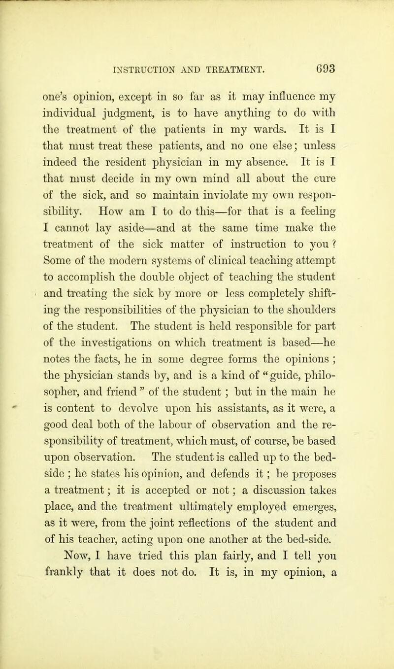 INSTRUCTION AND TREATMENT. G 93 one’s opinion, except in so far as it may influence my individual judgment, is to have anything to do with the treatment of the patients in my wards. It is I that must treat these patients, and no one else; unless indeed the resident physician in my absence. It is I that must decide in my own mind all about the cure of the sick, and so maintain inviolate my own respon- sibility. How am I to do this—for that is a feeling I cannot lay aside—and at the same time make the treatment of the sick matter of instruction to you ? Some of the modern systems of clinical teaching attempt to accomplish the double object of teaching the student and treating the sick by more or less completely shift- ing the responsibilities of the physician to the shoulders of the student. The student is held responsible for part of the investigations on which treatment is based—he notes the facts, he in some degree forms the opinions ; the physician stands by, and is a kind of “ guide, philo- sopher, and friend ” of the student; hut in the main lie is content to devolve upon his assistants, as it were, a good deal both of the labour of observation and the re- sponsibility of treatment, which must, of course, he based upon observation. The student is called up to the bed- side ; he states his opinion, and defends it; he proposes a treatment; it is accepted or not; a discussion takes place, and the treatment ultimately employed emerges, as it were, from the joint reflections of the student and of his teacher, acting upon one another at the hed-side. How, I have tried this plan fairly, and I tell you frankly that it does not do. It is, in my opinion, a