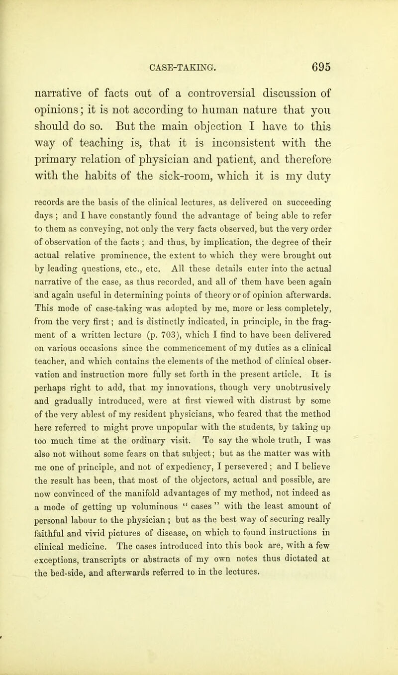 narrative of facts out of a controversial discussion of opinions; it is not according to human nature that you should do so. But the main objection I have to this way of teaching is, that it is inconsistent with the primary relation of physician and patient, and therefore with the habits of the sick-room, which it is my duty records are the basis of the clinical lectures, as delivered on succeeding days ; and I have constantly found the advantage of being able to refer to them as conveying, not only the very facts observed, but the very order of observation of the facts ; and thus, by implication, the degree of their actual relative prominence, the extent to which they were brought out by leading questions, etc., etc. All these details enter into the actual narrative of the case, as thus recorded, and all of them have been again and again useful in determining points of theory or of opinion afterwards. This mode of case-taking was adopted by me, more or less completely, from the very first; and is distinctly indicated, in principle, in the frag- ment of a written lecture (p. 703), which I find to have been delivered on various occasions since the commencement of my duties as a clinical teacher, and which contains the elements of the method of clinical obser- vation and instruction more fully set forth in the present article. It is perhaps right to add, that my innovations, though very unobtrusively and gradually introduced, were at first viewed with distrust by some of the very ablest of my resident physicians, who feared that the method here referred to might prove unpopular with the students, by taking up too much time at the ordinary visit. To say the whole truth, I was also not without some fears on that subject; but as the matter was with me one of principle, and not of expediency, I persevered ; and I believe the result has been, that most of the objectors, actual and possible, are now convinced of the manifold advantages of my method, not indeed as a mode of getting up voluminous “ cases ” with the least amount of personal labour to the physician ; but as the best way of securing really faithful and vivid pictures of disease, on which to found instructions in clinical medicine. The cases introduced into this book are, with a few exceptions, transcripts or abstracts of my own notes thus dictated at the bed-side, and afterwards referred to in the lectures.