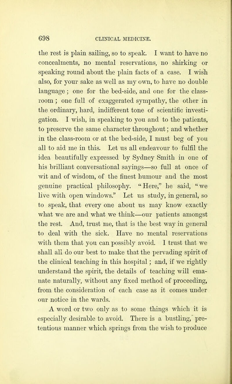 the rest is plain sailing, so to speak. I want to have no concealments, no mental reservations, no shirking or speaking round about the plain facts of a case. I wish also, for your sake as well as my own, to have no double language; one for the bed-side, and one for the class- room ; one full of exaggerated sympathy, the other in the ordinary, hard, indifferent tone of scientific investi- gation. I wish, in speaking to you and to the patients, to preserve the same character throughout; and whether in the class-room or at the bed-side, I must beg of you all to aid me in this. Let us all endeavour to fulfil the idea beautifully expressed by Sydney Smith in one of his brilliant conversational sayings—so full at once of wit and of wisdom, of the finest humour and the most genuine practical philosophy. “Here,” he said, “we live with open windows.” Let us study, in general, so to speak, that every one about us may know exactly what we are and what we think—our patients amongst the rest. And, trust me, that is the best way in general to deal with the sick. Have no mental reservations with them that you can possibly avoid. I trust that we shall all do our best to make that the pervading spirit of the clinical teaching in this hospital; and, if we rightly understand the spirit, the details of teaching will ema- nate naturally, without any fixed method of proceeding, from the consideration of each case as it comes under our notice in the wards. A word or two only as to some things which it is especially desirable to avoid. There is a bustling, pre- tentious manner which springs from the wish to produce