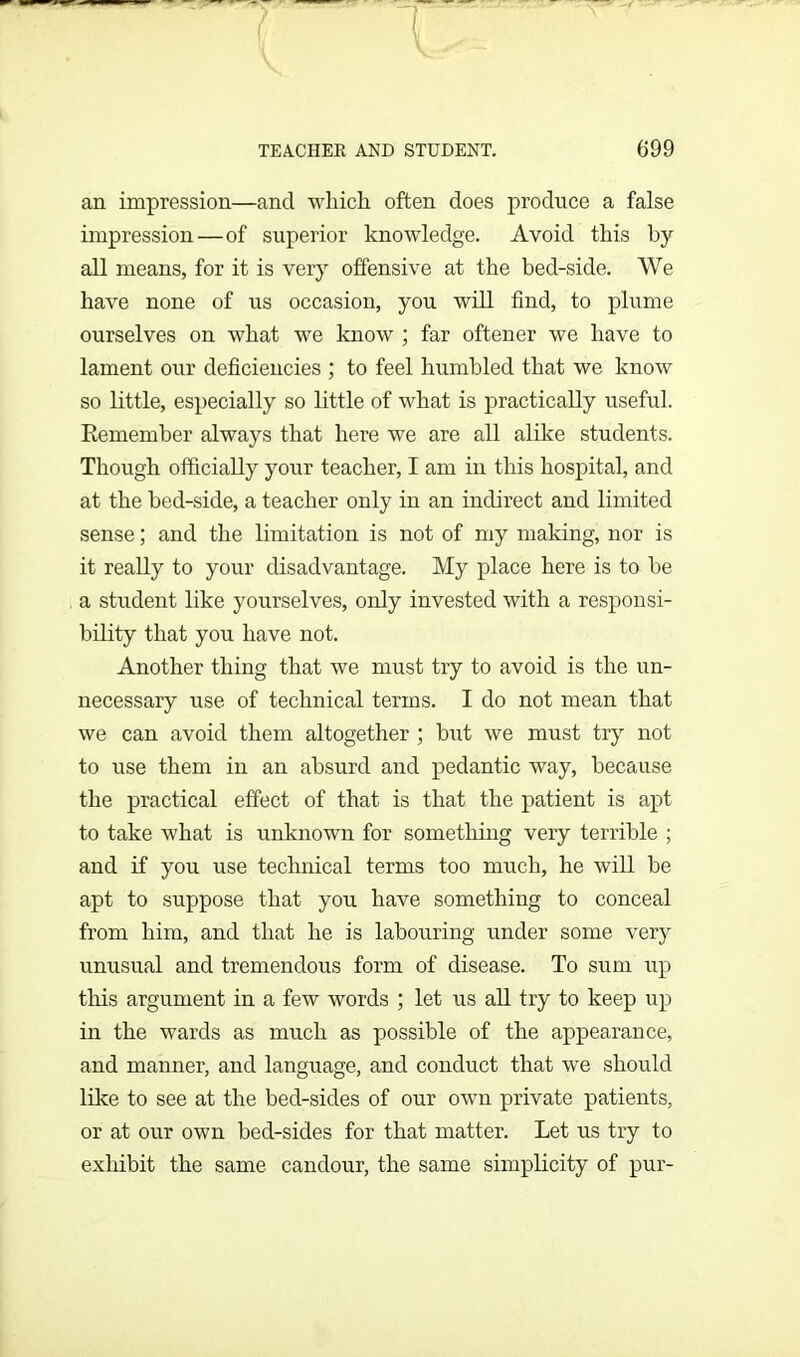 an impression—and which often does produce a false impression—of superior knowledge. Avoid this by all means, for it is very offensive at the bed-side. We have none of us occasion, you will find, to plume ourselves on what we know ; far oftener we have to lament our deficiencies ; to feel humbled that we know so little, especially so little of what is practically useful. Remember always that here we are all alike students. Though officially your teacher, I am in this hospital, and at the bed-side, a teacher only in an indirect and limited sense; and the limitation is not of my making, nor is it really to your disadvantage. My place here is to be a student like yourselves, only invested with a responsi- bility that you have not. Another thing that we must try to avoid is the un- necessary use of technical terms. I do not mean that we can avoid them altogether ; but we must try not to use them in an absurd and pedantic way, becaixse the practical effect of that is that the patient is apt to take what is unknown for something very terrible ; and if you use technical terms too much, he will be apt to suppose that you have something to conceal from him, and that he is labouring under some very unusual and tremendous form of disease. To sum up this argument in a few words ; let us all try to keep up in the wards as much as possible of the appearance, and manner, and language, and conduct that we should like to see at the bed-sides of our own private patients, or at our own bed-sides for that matter. Let us try to exhibit the same candour, the same simplicity of pur-