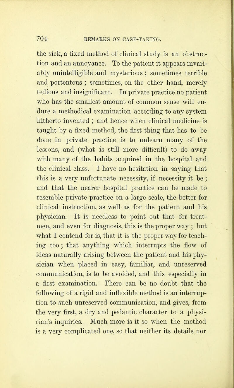 the sick, a fixed method of clinical study is an obstruc- tion and an annoyance. To the patient it appears invari- ably unintelligible and mysterious; sometimes terrible and portentous sometimes, on the other hand, merely tedious and insignificant. In private practice no patient who has the smallest amount of common sense will en- dure a methodical examination according to any system hitherto invented ; and hence when clinical medicine is taught by a fixed method, the first thing that has to be done in private practice is to unlearn many of the lessons, and (what is still more difficult) to do away with many of the habits acquired in the hospital and the clinical class. I have no hesitation in saying that this is a very unfortunate necessity, if necessity it be ; and that the nearer hospital practice can be made to resemble private practice on a large scale, the better for clinical instruction, as well as for the patient and his physician. It is needless to point out that for treat- men, and even for diagnosis, this is the proper way ; but what I contend for is, that it is the proper way for teach- ing too ; that anything which interrupts the flow of ideas naturally arising between the patient and his phy- sician when placed in easy, familiar, and unreserved communication, is to be avoided, and this especially in a first examination. There can be no doubt that the following of a rigid and inflexible method is an interrup- tion to such unreserved communication, and gives, from the very first, a dry and pedantic character to a physi- cian’s inquiries. Much more is it so when tire method is a very complicated one, so that neither its details nor